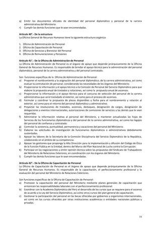 q) Emitir los documentos oficiales de identidad del personal diplomático y personal de la carrera 
16 
administrativa del Ministerio. 
r) Cumplir las demás funciones que le sean encomendadas. 
Artículo 40°.- De la estructura 
La Oficina General de Recursos Humanos tiene la siguiente estructura orgánica: 
1. Oficina de Administración de Personal 
2. Oficina de Capacitación de Personal 
3. Oficina de Servicios y Bienestar del Personal 
4. Oficina de Remuneraciones y Pensiones 
Artículo 41°.- De la Oficina de Administración de Personal 
La Oficina de Administración de Personal es el órgano de apoyo que depende jerárquicamente de la Oficina 
General de Recursos Humanos. Es responsable de brindar el apoyo técnico para la administración del personal 
diplomático, personal de la carrera administrativa y del personal contratado. 
Son funciones específicas de la Oficina de Administración de Personal: 
a) Proponer el nombramiento y la asignación del personal diplomático, de la carrera administrativa, así como 
evaluar la contratación de personal, considerando las necesidades de los órganos del Ministerio. 
b) Proporcionar la información y el apoyo técnico a la Comisión de Personal del Servicio Diplomático para que 
elabore la propuesta anual de traslados y rotaciones, así como la propuesta anual de ascensos. 
c) Proporcionar la información y el apoyo técnico para el concurso de selección del personal de la carrera 
administrativa que será trasladado al exterior, así como para el proceso de ascensos. 
d) Formular y coordinar la propuesta de plazas disponibles y fecha para el nombramiento y rotación al 
exterior, así como para el retorno del personal diplomático y administrativo. 
e) Proyectar las resoluciones de traslados, ascensos, destaques, designación de cargos, designación de 
delegaciones a eventos internacionales, autorizaciones de comisiones de servicios y las demás que le sean 
requeridas. 
f) Administrar la información relativa al personal del Ministerio, y mantener actualizadas las Fojas de 
Servicios de los funcionarios diplomáticos y del personal de la carrera administrativa, así como los legajos 
del personal de confianza y contratado. 
g) Controlar la asistencia, puntualidad, permanencia y vacaciones del personal del Ministerio. 
h) Elaborar las solicitudes de investigación de funcionarios diplomáticos o administrativos debidamente 
sustentadas. 
i) Apoyar las labores de la Secretaría de la Comisión Disciplinaria del Servicio Diplomático de la República, 
colaborando en el ámbito de su competencia. 
j) Apoyar las gestiones que proponga la Alta Dirección para la implementación y difusión del Código de Ética 
de la Función Pública en la Entidad, dentro del Marco del Plan Nacional de Lucha contra la Corrupción. 
k) Participar en las negociaciones y emitir opinión técnica sobre las propuestas del Sindicato de Trabajadores 
del Ministerio de Relaciones Exteriores, en coordinación con los órganos del Ministerio. 
l) Cumplir las demás funciones que le sean encomendadas. 
Artículo 42°.- De la Oficina de Capacitación de Personal 
La Oficina de Capacitación de Personal es el órgano de apoyo que depende jerárquicamente de la Oficina 
General de Recursos Humanos. Es responsable de la capacitación, el perfeccionamiento profesional y la 
evaluación del personal del Ministerio de Relaciones Exteriores. 
Son funciones específicas de la Oficina de Capacitación de Personal: 
a) Promover la capacitación del personal del Ministerio mediante planes generales de capacitación que 
armonicen las responsabilidades laborales con el perfeccionamiento profesional. 
b) Coordinar con la Academia Diplomática del Perú el desarrollo de los cursos que se requiere para el ascenso 
de acuerdo a la Ley del Servicio Diplomático, así como otros cursos del plan general de capacitación. 
c) Gestionar la participación del personal en las becas ofrecidas por gobiernos y organismos internacionales, 
así como en los cursos ofrecidos por otras instituciones académicas o entidades nacionales públicas y 
privadas. 
 