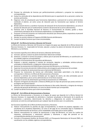 d) Procesar las solicitudes de licencias por perfeccionamiento profesional y proyectar las resoluciones 
17 
correspondientes. 
e) Evaluar las solicitudes de las dependencias del Ministerio para la capacitación de su personal y realizar las 
acciones pertinentes. 
f) Organizar ciclos de actualización para funcionarios diplomáticos y personal de la carrera administrativa 
nombrado al exterior, así como cursos de inducción para los funcionarios que ingresan al Servicio 
Diplomático. 
g) Brindar asesoría técnica y coordinar el proceso de evaluación de los funcionarios diplomáticos, así como el 
proceso de selección para el nombramiento al exterior del personal de la carrera administrativa. 
h) Gestionar ante la Asamblea Nacional de Rectores el reconocimiento de estudios, grados y títulos 
universitarios extranjeros de los funcionarios diplomáticos y sus dependientes. 
i) Promover la firma de Convenios con instituciones educativas que ofrezcan planes corporativos al personal 
del Ministerio y a sus familiares. 
j) Atender los asuntos relativos al Programa SECIGRA-Derecho del Ministerio. 
k) Cumplir las demás funciones que le sean encomendadas. 
Artículo 43°.- De Oficina de Servicios y Bienestar del Personal 
La Oficina de Servicios y Bienestar del Personal es el órgano de apoyo que depende de la Oficina General de 
Recursos Humanos. Es responsable de formular, ejecutar y evaluar los planes de bienestar del personal del 
Ministerio y sus familiares. 
Son funciones específicas de la Oficina de Servicios y Bienestar del Personal: 
a) Formular, ejecutar y evaluar los planes de bienestar laboral de la entidad. 
b) Gestionar y controlar el servicio de pasajes y viáticos para el personal del Ministerio, en coordinación con 
las unidades orgánicas correspondientes. 
c) Gestionar el funcionamiento de la guardería del Ministerio. 
d) Proponer y ejecutar programas y eventos de recreación, deportes y actividades artístico-culturales 
orientadas a la identificación e integración institucional del personal. 
e) Gestionar las prestaciones de ESSALUD para el personal del Ministerio y sus familiares. 
f) Supervisar los servicios de atención médica directa y de emergencia para el personal de la entidad. 
g) Promover campañas de salud preventivas para el personal del Ministerio. 
h) Proyectar las resoluciones de licencia por enfermedad, maternidad, paternidad y las demás que 
correspondan e informar a la Oficina de Remuneraciones y Pensiones. 
i) Gestionar y controlar los servicios brindados por los seguros de salud y de vida contratados para el 
personal diplomático y de la carrera administrativa en el territorio nacional. 
j) Supervisar el servicio de alimentación que brinda el concesionario en el Ministerio. 
k) Promover el Programa de Educación a Distancia (PEAD) para los hijos del personal que presta servicios en 
los Órganos del Servicio Exterior. 
l) Gestionar ante la Superintendencia Nacional de Aduanas la libre salida, liberación, y reingreso de menaje y 
vehículos del personal del Ministerio, así como los demás trámites que correspondan. 
m) Cumplir las demás funciones que le sean encomendadas. 
Artículo 44°.- De la Oficina de Remuneraciones y Pensiones 
La Oficina de Remuneraciones y Pensiones es el órgano de apoyo que depende de la Oficina General de 
Recursos Humanos. Es responsable de administrar y mantener actualizada la información de la planilla de 
remuneraciones y pensiones, determinando los derechos y obligaciones de carácter remunerativo y 
previsional, así como las contraprestaciones por cualquier tipo de servicios sean o no autónomos. 
Son funciones específicas de la Oficina de Remuneraciones y Pensiones: 
a) Elaborar mensualmente las planillas de pago correspondientes, la relación de propinas asignadas a los 
estudiantes de la Academia Diplomática, así como la del pago de los contratados bajo la modalidad de 
Contrato Administrativo de Servicios y otras modalidades autorizadas para el sector público. 
b) Elaborar mensualmente los cuadros de aportaciones a cargo del Ministerio, así como los cuadros de 
impuestos, contribuciones y retenciones judiciales y voluntarias a cargo del personal en las 
correspondientes planillas de remuneraciones. 
c) Formular el Presupuesto Analítico de Personal (PAP) y el Presupuesto Nominativo de Personal (PNP), en 
coordinación con las unidades orgánicas correspondientes. 
 