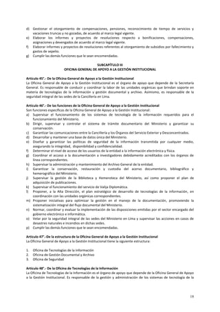 d) Gestionar el otorgamiento de compensaciones, pensiones, reconocimiento de tiempo de servicios y 
18 
vacaciones truncas y no gozadas, de acuerdo al marco legal vigente. 
e) Elaborar los informes y proyectos de resoluciones respecto a bonificaciones, compensaciones, 
asignaciones y devengados de acuerdo al marco legal vigente. 
f) Elaborar informes y proyectos de resoluciones referentes al otorgamiento de subsidios por fallecimiento y 
gastos de sepelio. 
g) Cumplir las demás funciones que le sean encomendadas. 
SUBCAPÍTULO III 
OFICINA GENERAL DE APOYO A LA GESTIÓN INSTITUCIONAL 
Artículo 45°.- De la Oficina General de Apoyo a la Gestión Institucional 
La Oficina General de Apoyo a la Gestión Institucional es el órgano de apoyo que depende de la Secretaría 
General. Es responsable de conducir y coordinar la labor de las unidades orgánicas que brindan soporte en 
materia de tecnologías de la información y gestión documental y archivo. Asimismo, es responsable de la 
seguridad integral de las sedes de la Cancillería en Lima. 
Artículo 46°.- De las funciones de la Oficina General de Apoyo a la Gestión Institucional 
Son funciones específicas de la Oficina General de Apoyo a la Gestión Institucional: 
a) Supervisar el funcionamiento de los sistemas de tecnología de la información requeridos para el 
funcionamiento del Ministerio. 
b) Dirigir, supervisar y controlar el sistema de trámite documentario del Ministerio y garantizar su 
conservación. 
c) Garantizar las comunicaciones entre la Cancillería y los Órganos del Servicio Exterior y Desconcentrados. 
d) Desarrollar y mantener una base de datos única del Ministerio. 
e) Diseñar y garantizar las políticas de seguridad de la información transmitida por cualquier medio, 
asegurando la integridad, disponibilidad y confidencialidad. 
f) Determinar el nivel de acceso de los usuarios de la entidad a la información electrónica y física. 
g) Coordinar el acceso a la documentación a investigadores debidamente acreditados con los órganos de 
línea correspondientes. 
h) Supervisar la administración y mantenimiento del Archivo General de la entidad. 
i) Garantizar la conservación, restauración y custodia del acervo documentario, bibliográfico y 
hemerográfico del Ministerio. 
j) Supervisar la gestión de la Biblioteca y Hemeroteca del Ministerio, así como proponer el plan de 
adquisición de publicaciones. 
k) Supervisar el funcionamiento del servicio de Valija Diplomática. 
l) Proponer, a la Alta Dirección, el plan estratégico de desarrollo de tecnologías de la información, en 
coordinación con las unidades orgánicas correspondientes. 
m) Proponer iniciativas para optimizar la gestión en el manejo de la documentación, promoviendo la 
sistematización integral del flujo documental del Ministerio. 
n) Normar, coordinar y evaluar la implementación de las disposiciones emitidas por el sector encargado del 
gobierno electrónico e informática. 
o) Velar por la seguridad integral de las sedes del Ministerio en Lima y supervisar las acciones en casos de 
desastres naturales e incendios en dichas sedes. 
p) Cumplir las demás funciones que le sean encomendadas. 
Artículo 47°.-De la estructura de la Oficina General de Apoyo a la Gestión Institucional 
La Oficina General de Apoyo a la Gestión Institucional tiene la siguiente estructura: 
1. Oficina de Tecnologías de la Información 
2. Oficina de Gestión Documental y Archivo 
3. Oficina de Seguridad 
Artículo 48°.- De la Oficina de Tecnologías de la Información 
La Oficina de Tecnologías de la Información es el órgano de apoyo que depende de la Oficina General de Apoyo 
a la Gestión Institucional. Es responsable de la gestión y administración de los sistemas de tecnología de la 
 