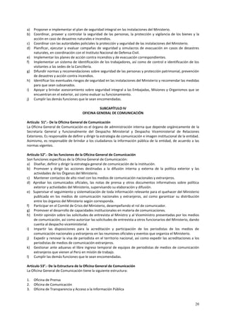 a) Proponer e implementar el plan de seguridad integral en las instalaciones del Ministerio. 
b) Coordinar, proveer y controlar la seguridad de las personas, la protección y vigilancia de los bienes y la 
20 
acción en caso de desastres naturales e incendios. 
c) Coordinar con las autoridades policiales la protección y seguridad de las instalaciones del Ministerio. 
d) Planificar, ejecutar y evaluar campañas de seguridad y simulacros de evacuación en casos de desastres 
naturales, en coordinación con el Instituto Nacional de Defensa Civil. 
e) Implementar los planes de acción contra incendios y de evacuación correspondientes. 
f) Implementar un sistema de identificación de los trabajadores, así como de control e identificación de los 
visitantes a las sedes de la Cancillería. 
g) Difundir normas y recomendaciones sobre seguridad de las personas y protección patrimonial, prevención 
de desastres y acción contra incendios. 
h) Identificar los eventuales riesgos de seguridad en las instalaciones del Ministerio y recomendar las medidas 
para que sean subsanados. 
i) Apoyar y brindar asesoramiento sobre seguridad integral a las Embajadas, Misiones y Organismos que se 
encuentran en el exterior, así como evaluar su funcionamiento. 
j) Cumplir las demás funciones que le sean encomendadas. 
SUBCAPÍTULO IV 
OFICINA GENERAL DE COMUNICACIÓN 
Artículo 51°.- De la Oficina General de Comunicación 
La Oficina General de Comunicación es el órgano de administración interna que depende orgánicamente de la 
Secretaría General y funcionalmente del Despacho Ministerial y Despacho Viceministerial de Relaciones 
Exteriores. Es responsable de definir y dirigir la estrategia de comunicación e imagen institucional de la entidad. 
Asimismo, es responsable de brindar a los ciudadanos la información pública de la entidad, de acuerdo a las 
normas vigentes. 
Artículo 52°.- De las funciones de la Oficina General de Comunicación 
Son funciones específicas de la Oficina General de Comunicación: 
a) Diseñar, definir y dirigir la estrategia general de comunicación de la institución. 
b) Promover y dirigir las acciones destinadas a la difusión interna y externa de la política exterior y las 
actividades de los Órganos del Ministerio. 
c) Mantener contactos de alto nivel con los medios de comunicación nacionales y extranjeros. 
d) Aprobar los comunicados oficiales, las notas de prensa y otros documentos informativos sobre política 
exterior y actividades del Ministerio, supervisando su elaboración y difusión. 
e) Supervisar el seguimiento y sistematización de toda información relevante para el quehacer del Ministerio 
publicada en los medios de comunicación nacionales y extranjeros, así como garantizar su distribución 
entre los órganos del Ministerio según corresponda. 
f) Participar en el Comité de Crisis del Ministerio, desempeñando el rol de comunicador. 
g) Promover el desarrollo de capacidades institucionales en materia de comunicaciones. 
h) Emitir opinión sobre las solicitudes de entrevista al Ministro y al Viceministro presentadas por los medios 
de comunicación, así como autorizar las solicitudes de entrevista a otros funcionarios del Ministerio, dando 
cuenta al despacho viceministerial. 
i) Impartir las disposiciones para la acreditación y participación de los periodistas de los medios de 
comunicación nacionales y extranjeros en las reuniones oficiales y eventos que organiza el Ministerio. 
j) Expedir y renovar la visa de periodista en el territorio nacional, así como expedir las acreditaciones a los 
periodistas de medios de comunicación extranjeros. 
k) Gestionar ante aduanas el libre ingreso temporal de equipos de periodistas de medios de comunicación 
extranjeros que vienen al Perú en misión de trabajo. 
l) Cumplir las demás funciones que le sean encomendadas. 
Artículo 53°.- De la Estructura de la Oficina General de Comunicación 
La Oficina General de Comunicación tiene la siguiente estructura: 
1. Oficina de Prensa 
2. Oficina de Comunicación 
3. Oficina de Transparencia y Acceso a la Información Pública 
 