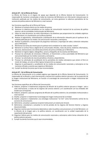 Artículo 54°.- De la Oficina de Prensa 
La Oficina de Prensa es el órgano de apoyo que depende de la Oficina General de Comunicación. Es 
responsable de mantener actualizadas a todas las instancias del Ministerio con información relevante para la 
institución publicada por los medios de comunicación, así como gestionar la cobertura periodística de las 
acciones de política exterior del Ministerio a nivel nacional. 
Son funciones específicas de la Oficina de Prensa: 
a) Mantener el contacto diario con los medios de prensa. 
b) Gestionar la cobertura periodística en los medios de comunicación nacional de las acciones de política 
21 
exterior y de las actividades institucionales del Ministerio. 
c) Editar las notas de prensa, las notas informativas y los boletines que proporcionan las unidades orgánicas 
del Ministerio, en coordinación con la Oficina General. 
d) Realizar el seguimiento, sistematización y distribución de la información relevante para el quehacer de la 
entidad publicada por los medios de comunicación nacionales y extranjeros. 
e) Realizar la grabación y transcripción de programas noticiosos y reportajes de radio y televisión relevantes 
para el Ministerio. 
f) Monitorear los temas de interés para el quehacer de la entidad en las redes sociales “online”. 
g) Mantener el archivo físico y digital de los comunicados oficiales, notas de prensa, boletines informativos, 
discursos, declaraciones y los demás documentos de prensa emitidos por el Ministerio. 
h) Mantener el registro digital, videográfico, sonoro y fotográfico de los eventos del Ministerio. 
i) Procesar las solicitudes de entrevista al Ministro, al Viceministro y otras autoridades del Ministerio que 
sean presentadas por los medios nacionales y extranjeros. 
j) Procesar las solicitudes de visas de periodista a titulares y dependientes. 
k) Procesar las solicitudes de acreditación de los periodistas de medios extranjeros que vienen al Perú en 
misión de trabajo, así como el libre ingreso temporal de sus equipos. 
l) Organizar la participación y acreditación de los medios de comunicación nacionales y extranjeros en las 
reuniones oficiales y eventos que organiza el Ministerio 
m) Cumplir las demás funciones que le sean encomendadas. 
Artículo 55°.- De la Oficina de Comunicación 
La Oficina de Comunicación es la unidad orgánica que depende de la Oficina General de Comunicación. Es 
responsable de la difusión a nivel internacional y nacional de la política exterior peruana y de la proyección de 
la imagen institucional del Ministerio, en función a la estrategia de comunicación e imagen institucional del 
Ministerio. 
Son funciones específicas de la Oficina de Comunicación: 
a) Elaborar, proponer e implementar programas de difusión de la política exterior peruana e imagen - país a 
nivel internacional, a través de los órganos del servicio exterior y en coordinación con las entidades del 
Estado que corresponda. 
b) Elaborar, proponer y ejecutar programas de difusión de la política exterior y las actividades institucionales a 
nivel nacional. 
c) Diseñar, proponer e implementar la estrategia de imagen institucional de la entidad. 
d) Diseñar, proponer e implementar una estrategia institucional “on line” como herramienta central de las 
acciones de comunicación. 
e) Administrar, actualizar y potenciar el portal institucional y el sistema de intranet. 
f) Administrar, estandarizar y actualizar la red de portales de los órganos del Servicio Exterior y órganos 
desconcentrados. 
g) Organizar eventos para funcionarios diplomáticos sobre la política comunicacional y el rol del Ministerio en 
la difusión de la imagen país y la política exterior, en coordinación con la unidad responsable de la 
capacitación del personal. 
h) Organizar talleres para los medios de comunicación nacionales y extranjeros sobre temas relevantes de la 
política exterior peruana. 
i) Cumplir las demás funciones que le sean encomendadas. 
 