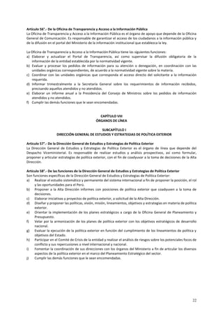 Artículo 56°.- De la Oficina de Transparencia y Acceso a la Información Pública 
La Oficina de Transparencia y Acceso a la Información Pública es el órgano de apoyo que depende de la Oficina 
General de Comunicación. Es responsable de garantizar el acceso de los ciudadanos a la información pública y 
de la difusión en el portal del Ministerio de la información institucional que establezca la ley. 
La Oficina de Transparencia y Acceso a la Información Pública tiene las siguientes funciones: 
a) Elaborar y actualizar el Portal de Transparencia, así como supervisar la difusión obligatoria de la 
22 
información de la entidad establecida por la normatividad vigente. 
b) Evaluar y procesar los pedidos de información para su atención o denegación, en coordinación con las 
unidades orgánicas correspondientes, de acuerdo a la normatividad vigente sobre la materia. 
c) Coordinar con las unidades orgánicas que corresponda el acceso directo del solicitante a la información 
requerida. 
d) Informar trimestralmente a la Secretaría General sobre los requerimientos de información recibidos, 
precisando aquellos atendidos y no atendidos. 
e) Elaborar un informe anual a la Presidencia del Consejo de Ministros sobre los pedidos de información 
atendidos y no atendidos. 
f) Cumplir las demás funciones que le sean encomendadas. 
CAPÍTULO VIII 
ÓRGANOS DE LÍNEA 
SUBCAPÍTULO I 
DIRECCIÓN GENERAL DE ESTUDIOS Y ESTRATEGIAS DE POLÍTICA EXTERIOR 
Articulo 57°.- De la Dirección General de Estudios y Estrategias de Política Exterior 
La Dirección General de Estudios y Estrategias de Política Exterior es el órgano de línea que depende del 
Despacho Viceministerial. Es responsable de realizar estudios y análisis prospectivos, así como formular, 
proponer y articular estrategias de política exterior, con el fin de coadyuvar a la toma de decisiones de la Alta 
Dirección. 
Artículo 58°.- De las funciones de la Dirección General de Estudios y Estrategias de Política Exterior 
Son funciones específicas de la Dirección General de Estudios y Estrategias de Política Exterior: 
a) Realizar el estudio sistemático y permanente del sistema internacional a fin de proponer la posición, el rol 
y las oportunidades para el Perú. 
b) Proponer a la Alta Dirección informes con posiciones de política exterior que coadyuven a la toma de 
decisiones. 
c) Elaborar iniciativas y proyectos de política exterior, a solicitud de la Alta Dirección. 
d) Diseñar y proponer las políticas, visión, misión, lineamientos, objetivos y estrategias en materia de política 
exterior. 
e) Orientar la implementación de los planes estratégicos a cargo de la Oficina General de Planeamiento y 
Presupuesto. 
f) Velar por la armonización de los planes de política exterior con los objetivos estratégicos de desarrollo 
nacional. 
g) Evaluar la ejecución de la política exterior en función del cumplimiento de los lineamientos de política y 
objetivos del Estado. 
h) Participar en el Comité de Crisis de la entidad y realizar el análisis de riesgos sobre los potenciales focos de 
conflicto y sus repercusiones a nivel internacional y nacional. 
i) Fomentar la coordinación de sus direcciones con los órganos del Ministerio a fin de articular los diversos 
aspectos de la política exterior en el marco del Planeamiento Estratégico del sector. 
j) Cumplir las demás funciones que le sean encomendadas. 
 