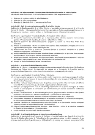 23 
Artículo 59°.- De la Estructura de la Dirección General de Estudios y Estrategias de Política Exterior. 
La Dirección General de Estudios y Estrategias de Política Exterior tiene la siguiente estructura: 
1. Dirección de Estudios y Análisis de la Política Exterior 
2. Dirección de Políticas y Estrategias 
3. Dirección de Manejo de Crisis y Prevención de Conflictos 
Artículo 60°.- De la Dirección de Estudios y Análisis de la Política Exterior 
La Dirección de Estudios y Análisis de la Política Exterior es la unidad orgánica que depende de la Dirección 
General de Estudios y Estrategias de Política Exterior. Es responsable de efectuar estudios de política exterior a 
fin de proponer iniciativas y acciones con base en el análisis permanente del sistema internacional. 
Son funciones específicas de la Dirección de Estudios y Análisis de la Política Exterior: 
a) Procesar los lineamientos fundamentales que en materia de política exterior y relaciones internacionales 
plantee el Presidente de la República, de acuerdo a la Constitución Política. 
b) Definir la percepción del sistema internacional y proponer la posición y el rol del Perú dentro de su 
estructura. 
c) Analizar las características actuales del sistema internacional y el desarrollo de los principales temas de la 
agenda internacional y de la política exterior peruana. 
d) Elaborar Notas de Estudio y Análisis de Coyuntura referidas a los hechos relevantes de la política 
internacional y proponer cursos de acción 
e) Elaborar memoranda de análisis en temas relevantes para el Perú en materia de relaciones internacionales 
y política exterior, a partir de los intereses permanentes del Estado. 
f) Preparar documentos con elementos teóricos y políticos para declaraciones, pronunciamientos y discursos 
vinculados a la gestión externa del Estado, a requerimiento de la Alta Dirección. 
g) Cumplir las demás funciones que le sean encomendadas. 
Artículo 61°.- De la Dirección de Políticas y Estrategias 
La Dirección de Políticas y Estrategias es la unidad orgánica que depende de la Dirección General de Estudios y 
Estrategias de Política Exterior. Es responsable de asesorar en la formulación de la política exterior, 
proponiendo las políticas, visión, misión, lineamientos, objetivos y estrategias sobre la materia. 
Son funciones específicas de la Dirección de Políticas y Estrategias: 
a) Formular, actualizar y proponer las políticas, visión, misión, lineamientos, objetivos y estrategias de política 
exterior que orienten el proceso de planeamiento estratégico del sector a cargo de la Oficina General de 
Planeamiento y Presupuesto. 
b) Identificar y articular las prioridades anuales de política exterior y remitir dicha información a la Oficina 
General de Planeamiento y Presupuesto para la programación anual de actividades. 
c) Velar para que la programación anual de actividades guarde relación con los planes estratégicos de política 
exterior, así como proponer las correcciones que sean necesarias para alcanzar los objetivos establecidos 
en dichos planes. 
d) Orientar a la Oficina General de Planeamiento y Presupuesto, proporcionando la información sobre política 
exterior que corresponda para la elaboración de planes y sustentación del presupuesto. 
e) Participar en las reuniones en el marco del Acuerdo Nacional en los temas de su competencia. 
f) Participar en la elaboración de planes estratégicos de desarrollo nacional para los asuntos que corresponda, 
en coordinación con las entidades de la administración pública pertinentes. 
g) Supervisar y armonizar el cumplimiento de las Políticas Nacionales en lo concerniente al sector Relaciones 
Exteriores por parte de las unidades orgánicas correspondientes. 
h) Elaborar la memoria anual de gestión del Ministerio y llevar el registro y control de las memorias anuales de 
los Órganos del Servicio Exterior y Desconcentrados. 
i) Cumplir las demás funciones que le sean encomendadas. 
Artículo 62°.- De la Dirección de Manejo de Crisis y Prevención de Conflictos 
La Dirección de Manejo de Crisis y Prevención de Conflictos es la unidad orgánica que depende de la Dirección 
General de Estudios y Estrategias de Política Exterior. Es responsable de realizar el análisis prospectivo de las 
crisis que pudieran afectar la gestión externa del Estado a fin de propiciar una respuesta oportuna de la Alta 
 