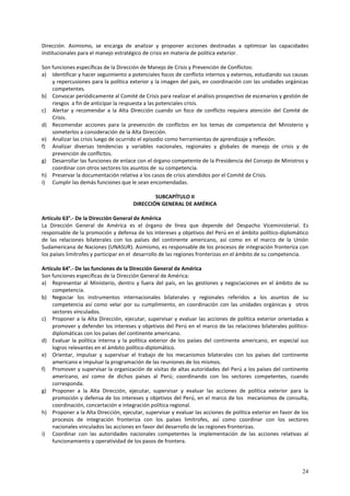 Dirección. Asimismo, se encarga de analizar y proponer acciones destinadas a optimizar las capacidades 
institucionales para el manejo estratégico de crisis en materia de política exterior. 
Son funciones específicas de la Dirección de Manejo de Crisis y Prevención de Conflictos: 
a) Identificar y hacer seguimiento a potenciales focos de conflicto internos y externos, estudiando sus causas 
y repercusiones para la política exterior y la imagen del país, en coordinación con las unidades orgánicas 
competentes. 
b) Convocar periódicamente al Comité de Crisis para realizar el análisis prospectivo de escenarios y gestión de 
24 
riesgos a fin de anticipar la respuesta a las potenciales crisis. 
c) Alertar y recomendar a la Alta Dirección cuando un foco de conflicto requiera atención del Comité de 
Crisis. 
d) Recomendar acciones para la prevención de conflictos en los temas de competencia del Ministerio y 
someterlos a consideración de la Alta Dirección. 
e) Analizar las crisis luego de ocurrido el episodio como herramientas de aprendizaje y reflexión. 
f) Analizar diversas tendencias y variables nacionales, regionales y globales de manejo de crisis y de 
prevención de conflictos. 
g) Desarrollar las funciones de enlace con el órgano competente de la Presidencia del Consejo de Ministros y 
coordinar con otros sectores los asuntos de su competencia. 
h) Preservar la documentación relativa a los casos de crisis atendidos por el Comité de Crisis. 
i) Cumplir las demás funciones que le sean encomendadas. 
SUBCAPÍTULO II 
DIRECCIÓN GENERAL DE AMÉRICA 
Artículo 63°.- De la Dirección General de América 
La Dirección General de América es el órgano de línea que depende del Despacho Viceministerial. Es 
responsable de la promoción y defensa de los intereses y objetivos del Perú en el ámbito político-diplomático 
de las relaciones bilaterales con los países del continente americano, así como en el marco de la Unión 
Sudamericana de Naciones (UNASUR). Asimismo, es responsable de los procesos de integración fronteriza con 
los países limítrofes y participar en el desarrollo de las regiones fronterizas en el ámbito de su competencia. 
Artículo 64°.- De las funciones de la Dirección General de América 
Son funciones específicas de la Dirección General de América: 
a) Representar al Ministerio, dentro y fuera del país, en las gestiones y negociaciones en el ámbito de su 
competencia. 
b) Negociar los instrumentos internacionales bilaterales y regionales referidos a los asuntos de su 
competencia así como velar por su cumplimiento, en coordinación con las unidades orgánicas y otros 
sectores vinculados. 
c) Proponer a la Alta Dirección, ejecutar, supervisar y evaluar las acciones de política exterior orientadas a 
promover y defender los intereses y objetivos del Perú en el marco de las relaciones bilaterales político-diplomáticas 
con los países del continente americano. 
d) Evaluar la política interna y la política exterior de los países del continente americano, en especial sus 
logros relevantes en el ámbito político-diplomático. 
e) Orientar, impulsar y supervisar el trabajo de los mecanismos bilaterales con los países del continente 
americano e impulsar la programación de las reuniones de los mismos. 
f) Promover y supervisar la organización de visitas de altas autoridades del Perú a los países del continente 
americano, así como de dichos países al Perú; coordinando con los sectores competentes, cuando 
corresponda. 
g) Proponer a la Alta Dirección, ejecutar, supervisar y evaluar las acciones de política exterior para la 
promoción y defensa de los intereses y objetivos del Perú, en el marco de los mecanismos de consulta, 
coordinación, concertación e integración política regional. 
h) Proponer a la Alta Dirección, ejecutar, supervisar y evaluar las acciones de política exterior en favor de los 
procesos de integración fronteriza con los países limítrofes, así como coordinar con los sectores 
nacionales vinculados las acciones en favor del desarrollo de las regiones fronterizas. 
i) Coordinar con las autoridades nacionales competentes la implementación de las acciones relativas al 
funcionamiento y operatividad de los pasos de frontera. 
 