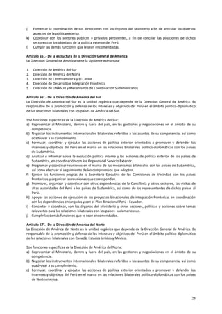 j) Fomentar la coordinación de sus direcciones con los órganos del Ministerio a fin de articular los diversos 
25 
aspectos de la política exterior. 
k) Coordinar con los sectores públicos y privados pertinentes, a fin de conciliar las posiciones de dichos 
sectores con los objetivos de la política exterior del Perú. 
l) Cumplir las demás funciones que le sean encomendadas. 
Artículo 65°.- De la estructura de la Dirección General de América 
La Dirección General de América tiene la siguiente estructura: 
1. Dirección de América del Sur 
2. Dirección de América del Norte 
3. Dirección de Centroamérica y El Caribe 
4. Dirección de Desarrollo e Integración Fronteriza 
5. Dirección de UNASUR y Mecanismos de Coordinación Sudamericanos 
Artículo 66°.- De la Dirección de América del Sur 
La Dirección de América del Sur es la unidad orgánica que depende de la Dirección General de América. Es 
responsable de la promoción y defensa de los intereses y objetivos del Perú en el ámbito político-diplomático 
de las relaciones bilaterales con los países de América del Sur. 
Son funciones específicas de la Dirección de América del Sur: 
a) Representar al Ministerio, dentro y fuera del país, en las gestiones y negociaciones en el ámbito de su 
competencia. 
b) Negociar los instrumentos internacionales bilaterales referidos a los asuntos de su competencia, así como 
coadyuvar a su cumplimiento. 
c) Formular, coordinar y ejecutar las acciones de política exterior orientadas a promover y defender los 
intereses y objetivos del Perú en el marco en las relaciones bilaterales político-diplomáticas con los países 
de Sudamérica. 
d) Analizar e informar sobre la evolución política interna y las acciones de política exterior de los países de 
Sudamérica, en coordinación con los Órganos del Servicio Exterior. 
e) Programar y coordinar reuniones en el marco de los mecanismos bilaterales con los países de Sudamérica, 
así como efectuar el seguimiento de los compromisos que adopten. 
f) Ejercer las funciones propias de la Secretaria Ejecutiva de las Comisiones de Vecindad con los países 
fronterizos y organizar las reuniones que correspondan. 
g) Promover, organizar y coordinar con otras dependencias de la Cancillería y otros sectores, las visitas de 
altas autoridades del Perú a los países de Sudamérica, así como de los representantes de dichos países al 
Perú. 
h) Apoyar las acciones de ejecución de los proyectos binacionales de integración fronteriza, en coordinación 
con las dependencias encargadas y con el Plan Binacional Perú - Ecuador. 
i) Concertar y coordinar, con los órganos del Ministerio y otros sectores, políticas y acciones sobre temas 
relevantes para las relaciones bilaterales con los países sudamericanos. 
j) Cumplir las demás funciones que le sean encomendadas. 
Artículo 67°.- De la Dirección de América del Norte 
La Dirección de América del Norte es la unidad orgánica que depende de la Dirección General de América. Es 
responsable de la promoción y defensa de los intereses y objetivos del Perú en el ámbito político-diplomático 
de las relaciones bilaterales con Canadá, Estados Unidos y México. 
Son funciones específicas de la Dirección de América del Norte: 
a) Representar al Ministerio, dentro y fuera del país, en las gestiones y negociaciones en el ámbito de su 
competencia. 
b) Negociar los instrumentos internacionales bilaterales referidos a los asuntos de su competencia, así como 
coadyuvar a su cumplimiento. 
c) Formular, coordinar y ejecutar las acciones de política exterior orientadas a promover y defender los 
intereses y objetivos del Perú en el marco en las relaciones bilaterales político-diplomáticas con los países 
de Norteamérica. 
 