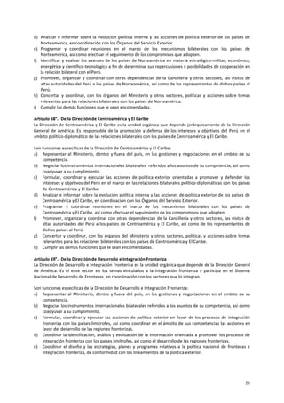 d) Analizar e informar sobre la evolución política interna y las acciones de política exterior de los países de 
26 
Norteamérica, en coordinación con los Órganos del Servicio Exterior. 
e) Programar y coordinar reuniones en el marco de los mecanismos bilaterales con los países de 
Norteamérica, así como efectuar el seguimiento de los compromisos que adopten. 
f) Identificar y evaluar los avances de los países de Norteamérica en materia estratégico-militar, económica, 
energética y científico-tecnológica a fin de determinar sus repercusiones y posibilidades de cooperación en 
la relación bilateral con el Perú. 
g) Promover, organizar y coordinar con otras dependencias de la Cancillería y otros sectores, las visitas de 
altas autoridades del Perú a los países de Norteamérica, así como de los representantes de dichos países al 
Perú. 
h) Concertar y coordinar, con los órganos del Ministerio y otros sectores, políticas y acciones sobre temas 
relevantes para las relaciones bilaterales con los países de Norteamérica. 
i) Cumplir las demás funciones que le sean encomendadas. 
Artículo 68°.- De la Dirección de Centroamérica y El Caribe 
La Dirección de Centroamérica y El Caribe es la unidad orgánica que depende jerárquicamente de la Dirección 
General de América. Es responsable de la promoción y defensa de los intereses y objetivos del Perú en el 
ámbito político-diplomático de las relaciones bilaterales con los países de Centroamérica y El Caribe. 
Son funciones específicas de la Dirección de Centroamérica y El Caribe: 
a) Representar al Ministerio, dentro y fuera del país, en las gestiones y negociaciones en el ámbito de su 
competencia. 
b) Negociar los instrumentos internacionales bilaterales referidos a los asuntos de su competencia, así como 
coadyuvar a su cumplimiento. 
c) Formular, coordinar y ejecutar las acciones de política exterior orientadas a promover y defender los 
intereses y objetivos del Perú en el marco en las relaciones bilaterales político-diplomáticas con los países 
de Centroamérica y El Caribe. 
d) Analizar e informar sobre la evolución política interna y las acciones de política exterior de los países de 
Centroamérica y El Caribe, en coordinación con los Órganos del Servicio Exterior. 
e) Programar y coordinar reuniones en el marco de los mecanismos bilaterales con los países de 
Centroamérica y El Caribe, así como efectuar el seguimiento de los compromisos que adopten. 
f) Promover, organizar y coordinar con otras dependencias de la Cancillería y otros sectores, las visitas de 
altas autoridades del Perú a los países de Centroamérica y El Caribe, así como de los representantes de 
dichos países al Perú. 
g) Concertar y coordinar, con los órganos del Ministerio y otros sectores, políticas y acciones sobre temas 
relevantes para las relaciones bilaterales con los países de Centroamérica y El Caribe. 
h) Cumplir las demás funciones que le sean encomendadas. 
Artículo 69°.- De la Dirección de Desarrollo e Integración Fronteriza 
La Dirección de Desarrollo e Integración Fronteriza es la unidad orgánica que depende de la Dirección General 
de América. Es el ente rector en los temas vinculados a la integración fronteriza y participa en el Sistema 
Nacional de Desarrollo de Fronteras, en coordinación con los sectores que lo integran. 
Son funciones específicas de la Dirección de Desarrollo e Integración Fronteriza: 
a) Representar al Ministerio, dentro y fuera del país, en las gestiones y negociaciones en el ámbito de su 
competencia. 
b) Negociar los instrumentos internacionales bilaterales referidos a los asuntos de su competencia, así como 
coadyuvar a su cumplimiento. 
c) Formular, coordinar y ejecutar las acciones de política exterior en favor de los procesos de integración 
fronteriza con los países limítrofes, así como coordinar en el ámbito de sus competencias las acciones en 
favor del desarrollo de las regiones fronterizas. 
d) Coordinar la identificación, análisis y evaluación de la información orientada a promover los procesos de 
integración fronteriza con los países limítrofes, así como el desarrollo de las regiones fronterizas. 
e) Coordinar el diseño y las estrategias, planes y programas relativos a la política nacional de fronteras e 
integración fronteriza, de conformidad con los lineamientos de la política exterior. 
 