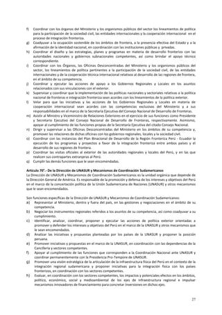 f) Coordinar con los órganos del Ministerio y los organismos públicos del sector los lineamientos de política 
para la participación de la sociedad civil, las entidades internacionales y la cooperación internacional en el 
proceso de integración fronteriza. 
g) Coadyuvar a la ocupación sostenible de los ámbitos de frontera, a la presencia efectiva del Estado y a la 
27 
afirmación de la identidad nacional, en coordinación con las instituciones públicas y privadas. 
h) Coordinar el diseño y las estrategias, planes y programas en materia de desarrollo fronterizo con las 
autoridades nacionales y gobiernos subnacionales competentes, así como brindar el apoyo técnico 
correspondiente. 
i) Coordinar con los Órganos, las Oficinas Desconcentradas del Ministerio y los organismos públicos del 
sector, los lineamientos de política pertinentes a la participación de la sociedad civil, de las entidades 
internacionales y de la cooperación técnica internacional relativos al desarrollo de las regiones de frontera, 
en el ámbito de su competencia. 
j) Coordinar y ejecutar las acciones de apoyo a los Gobiernos Regionales y Locales en los asuntos 
relacionados con sus vinculaciones con el exterior. 
k) Supervisar y coordinar que la implementación de las políticas nacionales y sectoriales relativas a la política 
nacional de fronteras e integración fronteriza sean acordes con los lineamientos de la política exterior. 
l) Velar para que las iniciativas y las acciones de los Gobiernos Regionales y Locales en materia de 
cooperación internacional sean acordes con las competencias exclusivas del Ministerio y a sus 
responsabilidades en el marco de la Secretaría Ejecutiva del Consejo Nacional de Desarrollo de Fronteras. 
m) Asistir al Ministro y Viceministro de Relaciones Exteriores en el ejercicio de sus funciones como Presidente 
y Secretario Ejecutivo del Consejo Nacional de Desarrollo de Fronteras, respectivamente. Asimismo, 
apoyar al cumplimiento de las funciones propias de la Secretaría Ejecutiva del citado Consejo Nacional. 
n) Dirigir y supervisar a las Oficinas Desconcentradas del Ministerio en los ámbitos de su competencia y, 
promover las relaciones de dichas oficinas con los gobiernos regionales, locales y la sociedad civil. 
o) Coordinar con las instancias del Plan Binacional de Desarrollo de la Región Fronteriza Perú - Ecuador la 
ejecución de los programas y proyectos a favor de la integración fronteriza entre ambos países y el 
desarrollo de sus regiones de frontera. 
p) Coordinar las visitas oficiales al exterior de las autoridades regionales y locales del Perú, y en las que 
realicen sus contrapartes extranjeras al Perú. 
q) Cumplir las demás funciones que le sean encomendadas. 
Artículo 70°.- De la Dirección de UNASUR y Mecanismos de Coordinación Sudamericanos 
La Dirección de UNASUR y Mecanismos de Coordinación Sudamericanos es la unidad orgánica que depende de 
la Dirección General de América. Es responsable de la promoción y defensa de los intereses y objetivos del Perú 
en el marco de la concertación política de la Unión Sudamericana de Naciones (UNASUR) y otros mecanismos 
que le sean encomendados. 
Son funciones específicas de la Dirección de UNASUR y Mecanismos de Coordinación Sudamericanos: 
a) Representar al Ministerio, dentro y fuera del país, en las gestiones y negociaciones en el ámbito de su 
competencia. 
b) Negociar los instrumentos regionales referidos a los asuntos de su competencia, así como coadyuvar a su 
cumplimiento. 
c) Identificar, analizar, coordinar, proponer y ejecutar las acciones de política exterior orientadas a 
promover y defender los intereses y objetivos del Perú en el marco de la UNASUR y otros mecanismos que 
le sean encomendados. 
d) Analizar las iniciativas y propuestas planteadas por los países de la UNASUR y proponer la posición 
peruana. 
e) Promover iniciativas y propuestas en el marco de la UNASUR, en coordinación con las dependencias de la 
Cancillería y sectores competentes. 
f) Apoyar al cumplimiento de las funciones que corresponden a la Coordinación Nacional ante UNASUR y 
coordinar permanentemente con la Presidencia Pro-Tempore de UNASUR. 
g) Promover una visión estratégica de la articulación de la infraestructura física del Perú en el contexto de la 
integración regional sudamericana y proponer iniciativas para la integración física con los países 
fronterizos, en coordinación con los sectores competentes. 
h) Evaluar, en coordinación con los sectores competentes, los impactos y potenciales efectos en los ámbitos, 
político, económico, social y medioambiental de los ejes de infraestructura regional e impulsar 
mecanismos innovadores de financiamiento para concretar inversiones en dichos ejes. 
 