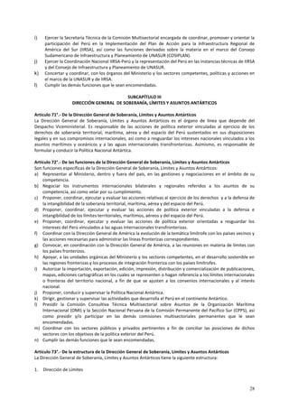 i) Ejercer la Secretaría Técnica de la Comisión Multisectorial encargada de coordinar, promover y orientar la 
participación del Perú en la Implementación del Plan de Acción para la Infraestructura Regional de 
América del Sur (IIRSA), así como las funciones derivadas sobre la materia en el marco del Consejo 
Sudamericano de Infraestructura y Planeamiento de UNASUR (COSIPLAN). 
j) Ejercer la Coordinación Nacional IIRSA-Perú y la representación del Perú en las instancias técnicas de IIRSA 
28 
y del Consejo de Infraestructura y Planeamiento de UNASUR. 
k) Concertar y coordinar, con los órganos del Ministerio y los sectores competentes, políticas y acciones en 
el marco de la UNASUR y de IIRSA. 
l) Cumplir las demás funciones que le sean encomendadas. 
SUBCAPÍTULO III 
DIRECCIÓN GENERAL DE SOBERANÍA, LÍMITES Y ASUNTOS ANTÁRTICOS 
Artículo 71°.- De la Dirección General de Soberanía, Límites y Asuntos Antárticos 
La Dirección General de Soberanía, Límites y Asuntos Antárticos es el órgano de línea que depende del 
Despacho Viceministerial. Es responsable de las acciones de política exterior vinculadas al ejercicio de los 
derechos de soberanía territorial, marítima, aérea y del espacio del Perú sustentados en sus disposiciones 
legales y en sus compromisos internacionales, así como a resguardar los intereses nacionales vinculados a los 
asuntos marítimos y oceánicos y a las aguas internacionales transfronterizas. Asimismo, es responsable de 
formular y conducir la Política Nacional Antártica. 
Artículo 72°.- De las funciones de la Dirección General de Soberanía, Límites y Asuntos Antárticos 
Son funciones específicas de la Dirección General de Soberanía, Límites y Asuntos Antárticos: 
a) Representar al Ministerio, dentro y fuera del país, en las gestiones y negociaciones en el ámbito de su 
competencia. 
b) Negociar los instrumentos internacionales bilaterales y regionales referidos a los asuntos de su 
competencia, así como velar por su cumplimiento. 
c) Proponer, coordinar, ejecutar y evaluar las acciones relativas al ejercicio de los derechos y a la defensa de 
la intangibilidad de la soberanía territorial, marítima, aérea y del espacio del Perú. 
d) Proponer, coordinar, ejecutar y evaluar las acciones de política exterior vinculadas a la defensa e 
intangibilidad de los límites territoriales, marítimos, aéreos y del espacio del Perú. 
e) Proponer, coordinar, ejecutar y evaluar las acciones de política exterior orientadas a resguardar los 
intereses del Perú vinculados a las aguas internacionales transfronterizas. 
f) Coordinar con la Dirección General de América la evolución de la temática limítrofe con los países vecinos y 
las acciones necesarias para administrar las líneas fronterizas correspondientes. 
g) Convocar, en coordinación con la Dirección General de América, a las reuniones en materia de límites con 
los países fronterizos. 
h) Apoyar, a las unidades orgánicas del Ministerio y los sectores competentes, en el desarrollo sostenible en 
las regiones fronterizas y los procesos de integración fronteriza con los países limítrofes. 
i) Autorizar la importación, exportación, edición, impresión, distribución y comercialización de publicaciones, 
mapas, ediciones cartográficas en los cuales se representen o hagan referencia a los límites internacionales 
o fronteras del territorio nacional, a fin de que se ajusten a los convenios internacionales y al interés 
nacional. 
j) Proponer, conducir y supervisar la Política Nacional Antártica. 
k) Dirigir, gestionar y supervisar las actividades que desarrolla el Perú en el continente Antártico. 
l) Presidir la Comisión Consultiva Técnica Multisectorial sobre Asuntos de la Organización Marítima 
Internacional (OMI) y la Sección Nacional Peruana de la Comisión Permanente del Pacífico Sur (CPPS), así 
como presidir y/o participar en las demás comisiones multisectoriales permanentes que le sean 
encomendadas. 
m) Coordinar con los sectores públicos y privados pertinentes a fin de conciliar las posiciones de dichos 
sectores con los objetivos de la política exterior del Perú. 
n) Cumplir las demás funciones que le sean encomendadas. 
Artículo 73°.- De la estructura de la Dirección General de Soberanía, Límites y Asuntos Antárticos 
La Dirección General de Soberanía, Límites y Asuntos Antárticos tiene la siguiente estructura: 
1. Dirección de Límites 
 