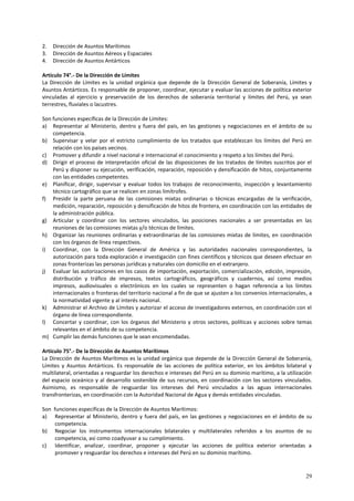 29 
2. Dirección de Asuntos Marítimos 
3. Dirección de Asuntos Aéreos y Espaciales 
4. Dirección de Asuntos Antárticos 
Artículo 74°.- De la Dirección de Límites 
La Dirección de Límites es la unidad orgánica que depende de la Dirección General de Soberanía, Límites y 
Asuntos Antárticos. Es responsable de proponer, coordinar, ejecutar y evaluar las acciones de política exterior 
vinculadas al ejercicio y preservación de los derechos de soberanía territorial y límites del Perú, ya sean 
terrestres, fluviales o lacustres. 
Son funciones específicas de la Dirección de Límites: 
a) Representar al Ministerio, dentro y fuera del país, en las gestiones y negociaciones en el ámbito de su 
competencia. 
b) Supervisar y velar por el estricto cumplimiento de los tratados que establezcan los límites del Perú en 
relación con los países vecinos. 
c) Promover y difundir a nivel nacional e internacional el conocimiento y respeto a los límites del Perú. 
d) Dirigir el proceso de interpretación oficial de las disposiciones de los tratados de límites suscritos por el 
Perú y disponer su ejecución, verificación, reparación, reposición y densificación de hitos, conjuntamente 
con las entidades competentes. 
e) Planificar, dirigir, supervisar y evaluar todos los trabajos de reconocimiento, inspección y levantamiento 
técnico cartográfico que se realicen en zonas limítrofes. 
f) Presidir la parte peruana de las comisiones mixtas ordinarias o técnicas encargadas de la verificación, 
medición, reparación, reposición y densificación de hitos de frontera, en coordinación con las entidades de 
la administración pública. 
g) Articular y coordinar con los sectores vinculados, las posiciones nacionales a ser presentadas en las 
reuniones de las comisiones mixtas y/o técnicas de límites. 
h) Organizar las reuniones ordinarias y extraordinarias de las comisiones mixtas de límites, en coordinación 
con los órganos de línea respectivos. 
i) Coordinar, con la Dirección General de América y las autoridades nacionales correspondientes, la 
autorización para toda exploración e investigación con fines científicos y técnicos que deseen efectuar en 
zonas fronterizas las personas jurídicas y naturales con domicilio en el extranjero. 
j) Evaluar las autorizaciones en los casos de importación, exportación, comercialización, edición, impresión, 
distribución y tráfico de impresos, textos cartográficos, geográficos y cuadernos, así como medios 
impresos, audiovisuales o electrónicos en los cuales se representen o hagan referencia a los límites 
internacionales o fronteras del territorio nacional a fin de que se ajusten a los convenios internacionales, a 
la normatividad vigente y al interés nacional. 
k) Administrar el Archivo de Límites y autorizar el acceso de investigadores externos, en coordinación con el 
órgano de línea correspondiente. 
l) Concertar y coordinar, con los órganos del Ministerio y otros sectores, políticas y acciones sobre temas 
relevantes en el ámbito de su competencia. 
m) Cumplir las demás funciones que le sean encomendadas. 
Artículo 75°.- De la Dirección de Asuntos Marítimos 
La Dirección de Asuntos Marítimos es la unidad orgánica que depende de la Dirección General de Soberanía, 
Límites y Asuntos Antárticos. Es responsable de las acciones de política exterior, en los ámbitos bilateral y 
multilateral, orientadas a resguardar los derechos e intereses del Perú en su dominio marítimo, a la utilización 
del espacio oceánico y al desarrollo sostenible de sus recursos, en coordinación con los sectores vinculados. 
Asimismo, es responsable de resguardar los intereses del Perú vinculados a las aguas internacionales 
transfronterizas, en coordinación con la Autoridad Nacional de Agua y demás entidades vinculadas. 
Son funciones específicas de la Dirección de Asuntos Marítimos: 
a) Representar al Ministerio, dentro y fuera del país, en las gestiones y negociaciones en el ámbito de su 
competencia. 
b) Negociar los instrumentos internacionales bilaterales y multilaterales referidos a los asuntos de su 
competencia, así como coadyuvar a su cumplimiento. 
c) Identificar, analizar, coordinar, proponer y ejecutar las acciones de política exterior orientadas a 
promover y resguardar los derechos e intereses del Perú en su dominio marítimo. 
 