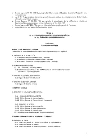 o. Decreto Supremo N° 096-2005-RE, que aprueba El Ceremonial del Estado y Ceremonial Regional y otras 
3 
normas conexas. 
p. Ley Nº 26647, que establece las normas y regula los actos relativos al perfeccionamiento de los tratados 
celebrados por el Estado peruano. 
q. Decreto Supremo N° 048-2010-PCM que aprueba la actualización de la calificación y relación de 
Organismos Públicos que establece el Decreto Supremo N° 034-2008-PCM. 
r. Decreto Supremo 057-2001-PCM que crea el Consejo Nacional de Desarrollo de Fronteras. 
s. Las demás normas que regulen las funciones del sector. 
TÍTULO II 
DE LA ESTRUCTURA ORGÁNICA Y FUNCIONES ESPECÍFICAS 
DE LOS ÓRGANOS Y UNIDADES ORGÁNICAS 
CAPÍTULO I 
ESTRUCTURA ORGÁNICA 
Artículo 5°.- De la Estructura Orgánica 
El Ministerio de Relaciones Exteriores cuenta con la siguiente estructura orgánica: 
01 ÓRGANOS DE ALTA DIRECCIÓN 
01.1 Despacho Ministerial de Relaciones Exteriores 
01.2 Despacho Viceministerial de Relaciones Exteriores 
01.3 Secretaría General del Ministerio de Relaciones Exteriores 
02 COMISIONES CONSULTIVAS 
02.1 Las Comisiones Consultivas Ad Hoc 
02.2 La Comisión Consultiva Ad-Hoc del Ministerio de Relaciones Exteriores sobre 
Delimitación Marítima con Chile 
03 ÓRGANO DE CONTROL INSTITUCIONAL 
03.1 Órgano de Control Institucional 
04 ÓRGANO DE DEFENSA JURÍDICA 
04.1 Órgano de Defensa Jurídica 
SECRETARÍA GENERAL 
05 ÓRGANOS DE ADMINISTRACIÓN INTERNA 
05.1 ORGANOS DE ASESORAMIENTO 
05.1.1 Oficina General de Asuntos Legales 
05.1.2 Oficina General de Planeamiento y Presupuesto 
05.2 ÓRGANOS DE APOYO 
05.2.1 Oficina General de Administración 
05.2.2 Oficina General de Recursos Humanos 
05.2.3 Oficina General de Comunicación 
05.2.4 Oficina General de Apoyo a la Gestión Institucional 
DESPACHO VICEMINISTERIAL DE RELACIONES EXTERIORES 
06 ÓRGANOS DE LÍNEA 
06.1 Dirección General de Estudios y Estrategias de Política Exterior 
06.2 Dirección General de América 
06.3 Dirección General de Soberanía, Límites y Asuntos Antárticos 
 