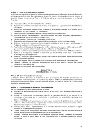 Artículo 77°.- De la Dirección de Asuntos Antárticos 
La Dirección de Asuntos Antárticos es la unidad orgánica que depende de la Dirección General de Soberanía, 
Límites y Asuntos Antárticos. Es responsable de ejecutar las acciones orientadas a promover y asegurar la 
presencia activa y permanente del Perú en la Antártida, así como a mantener su estatus en el Tratado 
Antártico. 
Son funciones específicas de la Dirección de Asuntos Antárticos: 
a) Representar al Ministerio, dentro y fuera del país, en las gestiones y negociaciones en el ámbito de su 
31 
competencia. 
b) Negociar los instrumentos internacionales bilaterales y multilaterales referidos a los asuntos de su 
competencia, así como coadyuvar a su cumplimiento. 
c) Formular, coordinar, implementar, ejecutar y evaluar la Política Nacional Antártica. 
d) Realizar las acciones correspondientes a los ámbitos político, estratégico, económico, medioambiental, 
científico y operacional de la Política Nacional Antártica. 
e) Formular, evaluar e implementar el Programa Nacional Antártico. 
f) Organizar las expediciones científicas a la Antártida, en coordinación con los sectores vinculados. 
g) Gestionar y conservar la estación científica peruana en la Antártida, así como las bases o facilidades que el 
Perú pueda establecer en el futuro en dicho continente. 
h) Autorizar las actividades antárticas propuestas por las entidades de los sectores público y privado, a fin 
que se enmarquen en la Política Nacional Antártica y el Sistema del Tratado Antártico. 
i) Identificar y promover acciones de cooperación antártica con otros países miembros del Tratado Antártico. 
j) Promover las investigaciones científicas en la Antártida que sean de interés para el Perú, a través centros 
de investigación públicos o privados. 
k) Promover y coordinar la gestión ambiental antártica, de acuerdo al Protocolo del Tratado Antártico sobre 
Protección del Medio Ambiente. 
l) Participar y proponer la posición nacional en las distintas instancias del sistema del Tratado Antártico. 
m) Concertar y coordinar, con los órganos del Ministerio y otros sectores, políticas y acciones sobre temas 
relevantes en materia antártica. 
n) Las demás funciones que le sean encomendadas. 
SUBCAPÍTULO IV 
DIRECCIÓN GENERAL DE EUROPA 
Artículo 78°.- De la Dirección General de Europa 
La Dirección General de Europa es el órgano de línea que depende del Despacho Viceministerial. Es 
responsable de la promoción y defensa de los intereses y objetivos del Perú en el ámbito político-diplomático 
de las relaciones bilaterales con los países del continente europeo, así como en el marco de la coordinación 
política con la Unión Europea. 
Artículo 79°.- De las funciones de la Dirección General de Europa 
Son funciones específicas de la Dirección General de Europa: 
a) Representar al Ministerio, dentro y fuera del país, en las gestiones y negociaciones en el ámbito de su 
competencia. 
b) Negociar los instrumentos internacionales bilaterales y regionales referidos a los asuntos de su 
competencia así como velar por su cumplimiento, en coordinación con las unidades orgánicas y otros 
sectores vinculados. 
c) Proponer a la Alta Dirección, ejecutar, supervisar y evaluar las acciones de política exterior orientadas a 
promover y defender los intereses y objetivos del Perú en el marco de las relaciones bilaterales político-diplomáticas 
con los países del continente europeo. 
d) Evaluar la política interna y la política exterior de los países del continente europeo, en especial sus logros 
relevantes en el ámbito político-diplomático. 
e) Orientar y supervisar el trabajo de los mecanismos bilaterales con los países del continente europeo e 
impulsar la programación de reuniones en el marco de dichos mecanismos. 
f) Promover y supervisar la organización de visitas de altas autoridades del Perú a los países del continente 
europeo, así como de dichos países al Perú; coordinando con los sectores competentes, cuando 
corresponda. 
 