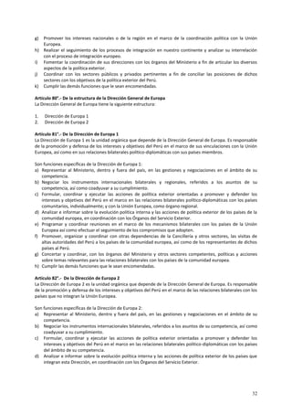 g) Promover los intereses nacionales o de la región en el marco de la coordinación política con la Unión 
32 
Europea. 
h) Realizar el seguimiento de los procesos de integración en nuestro continente y analizar su interrelación 
con el proceso de integración europeo. 
i) Fomentar la coordinación de sus direcciones con los órganos del Ministerio a fin de articular los diversos 
aspectos de la política exterior. 
j) Coordinar con los sectores públicos y privados pertinentes a fin de conciliar las posiciones de dichos 
sectores con los objetivos de la política exterior del Perú. 
k) Cumplir las demás funciones que le sean encomendadas. 
Artículo 80°.- De la estructura de la Dirección General de Europa 
La Dirección General de Europa tiene la siguiente estructura: 
1. Dirección de Europa 1 
2. Dirección de Europa 2 
Artículo 81°.- De la Dirección de Europa 1 
La Dirección de Europa 1 es la unidad orgánica que depende de la Dirección General de Europa. Es responsable 
de la promoción y defensa de los intereses y objetivos del Perú en el marco de sus vinculaciones con la Unión 
Europea, así como en sus relaciones bilaterales político-diplomáticas con sus países miembros. 
Son funciones específicas de la Dirección de Europa 1: 
a) Representar al Ministerio, dentro y fuera del país, en las gestiones y negociaciones en el ámbito de su 
competencia. 
b) Negociar los instrumentos internacionales bilaterales y regionales, referidos a los asuntos de su 
competencia, así como coadyuvar a su cumplimiento. 
c) Formular, coordinar y ejecutar las acciones de política exterior orientadas a promover y defender los 
intereses y objetivos del Perú en el marco en las relaciones bilaterales político-diplomáticas con los países 
comunitarios, individualmente; y con la Unión Europea, como órgano regional. 
d) Analizar e informar sobre la evolución política interna y las acciones de política exterior de los países de la 
comunidad europea, en coordinación con los Órganos del Servicio Exterior. 
e) Programar y coordinar reuniones en el marco de los mecanismos bilaterales con los países de la Unión 
Europea así como efectuar el seguimiento de los compromisos que adopten. 
f) Promover, organizar y coordinar con otras dependencias de la Cancillería y otros sectores, las visitas de 
altas autoridades del Perú a los países de la comunidad europea, así como de los representantes de dichos 
países al Perú. 
g) Concertar y coordinar, con los órganos del Ministerio y otros sectores competentes, políticas y acciones 
sobre temas relevantes para las relaciones bilaterales con los países de la comunidad europea. 
h) Cumplir las demás funciones que le sean encomendadas. 
Artículo 82°.- De la Dirección de Europa 2 
La Dirección de Europa 2 es la unidad orgánica que depende de la Dirección General de Europa. Es responsable 
de la promoción y defensa de los intereses y objetivos del Perú en el marco de las relaciones bilaterales con los 
países que no integran la Unión Europea. 
Son funciones específicas de la Dirección de Europa 2: 
a) Representar al Ministerio, dentro y fuera del país, en las gestiones y negociaciones en el ámbito de su 
competencia. 
b) Negociar los instrumentos internacionales bilaterales, referidos a los asuntos de su competencia, así como 
coadyuvar a su cumplimiento. 
c) Formular, coordinar y ejecutar las acciones de política exterior orientadas a promover y defender los 
intereses y objetivos del Perú en el marco en las relaciones bilaterales político-diplomáticas con los países 
del ámbito de su competencia. 
d) Analizar e informar sobre la evolución política interna y las acciones de política exterior de los países que 
integran esta Dirección, en coordinación con los Órganos del Servicio Exterior. 
 