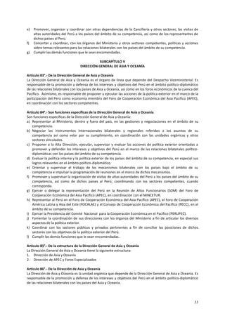 e) Promover, organizar y coordinar con otras dependencias de la Cancillería y otros sectores, las visitas de 
altas autoridades del Perú a los países del ámbito de su competencia, así como de los representantes de 
dichos países al Perú. 
f) Concertar y coordinar, con los órganos del Ministerio y otros sectores competentes, políticas y acciones 
33 
sobre temas relevantes para las relaciones bilaterales con los países del ámbito de su competencia. 
g) Cumplir las demás funciones que le sean encomendadas. 
SUBCAPÍTULO V 
DIRECCIÓN GENERAL DE ASIA Y OCEANÍA 
Artículo 83°.- De la Dirección General de Asia y Oceanía 
La Dirección General de Asia y Oceanía es el órgano de línea que depende del Despacho Viceministerial. Es 
responsable de la promoción y defensa de los intereses y objetivos del Perú en el ámbito político-diplomático 
de las relaciones bilaterales con los países de Asia y Oceanía, así como en los foros económicos de la cuenca del 
Pacífico. Asimismo, es responsable de proponer y ejecutar las acciones de la política exterior en el marco de la 
participación del Perú como economía miembro del Foro de Cooperación Económica del Asia Pacífico (APEC), 
en coordinación con los sectores competentes. 
Artículo 84°.- Son funciones específicas de la Dirección General de Asia y Oceanía 
Son funciones específicas de la Dirección General de Asia y Oceanía: 
a) Representar al Ministerio, dentro y fuera del país, en las gestiones y negociaciones en el ámbito de su 
competencia. 
b) Negociar los instrumentos internacionales bilaterales y regionales referidos a los asuntos de su 
competencia así como velar por su cumplimiento, en coordinación con las unidades orgánicas y otros 
sectores vinculados. 
c) Proponer a la Alta Dirección, ejecutar, supervisar y evaluar las acciones de política exterior orientadas a 
promover y defender los intereses y objetivos del Perú en el marco de las relaciones bilaterales político-diplomáticas 
con los países del ámbito de su competencia. 
d) Evaluar la política interna y la política exterior de los países del ámbito de su competencia, en especial sus 
logros relevantes en el ámbito político-diplomático. 
e) Orientar y supervisar el trabajo de los mecanismos bilaterales con los países bajo el ámbito de su 
competencia e impulsar la programación de reuniones en el marco de dichos mecanismos. 
f) Promover y supervisar la organización de visitas de altas autoridades del Perú a los países del ámbito de su 
competencia, así como de dichos países al Perú; coordinando con los sectores competentes, cuando 
corresponda. 
g) Ejercer o delegar la representación del Perú en la Reunión de Altos Funcionarios (SOM) del Foro de 
Cooperación Económica del Asia Pacífico (APEC), en coordinación con el MINCETUR. 
h) Representar al Perú en el Foro de Cooperación Económica del Asia Pacífico (APEC), el Foro de Cooperación 
América Latina y Asia del Este (FOCALAE) y el Consejo de Cooperación Económica del Pacífico (PECC), en el 
ámbito de su competencia. 
i) Ejercer la Presidencia del Comité Nacional para la Cooperación Económica en el Pacífico (PERUPEC). 
j) Fomentar la coordinación de sus direcciones con los órganos del Ministerio a fin de articular los diversos 
aspectos de la política exterior. 
k) Coordinar con los sectores públicos y privados pertinentes a fin de conciliar las posiciones de dichos 
sectores con los objetivos de la política exterior del Perú. 
l) Cumplir las demás funciones que le sean encomendadas. 
Artículo 85°.- De la estructura de la Dirección General de Asia y Oceanía 
La Dirección General de Asia y Oceanía tiene la siguiente estructura: 
1. Dirección de Asia y Oceanía 
2. Dirección de APEC y Foros Especializados 
Artículo 86°.- De la Dirección de Asia y Oceanía 
La Dirección de Asia y Oceanía es la unidad orgánica que depende de la Dirección General de Asia y Oceanía. Es 
responsable de la promoción y defensa de los intereses y objetivos del Perú en el ámbito político-diplomático 
de las relaciones bilaterales con los países del Asia y Oceanía. 
 