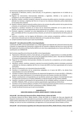 Son funciones específicas de la Dirección de Asia y Oceanía: 
a) Representar al Ministerio, dentro y fuera del país, en las gestiones y negociaciones en el ámbito de su 
34 
competencia. 
b) Negociar los instrumentos internacionales bilaterales y regionales, referidos a los asuntos de su 
competencia, así como coadyuvar a su cumplimiento. 
c) Identificar, analizar, coordinar, proponer y ejecutar las acciones de política exterior orientadas a promover y 
defender los intereses y objetivos del Perú en el marco en las relaciones bilaterales político-diplomáticas 
con los países Asia y Oceanía. 
d) Analizar e informar sobre la evolución política interna y las acciones de política exterior de los países de Asia 
y Oceanía, en coordinación con los Órganos del Servicio Exterior. 
e) Programar y coordinar reuniones en el marco de los mecanismos bilaterales con los países de Asia y 
Oceanía, así como efectuar el seguimiento de los compromisos que adopten. 
f) Promover, organizar y coordinar con otras dependencias de la Cancillería y otros sectores, las visitas de 
altas autoridades del Perú a los países de Asia y Oceanía, así como de los representantes de dichos países al 
Perú. 
g) Concertar y coordinar, con los órganos del Ministerio y otros sectores competentes, políticas y acciones 
sobre temas relevantes para las relaciones bilaterales con los países de Asia y Oceanía. 
h) Cumplir las demás funciones que le sean encomendadas. 
Artículo 87°.- De la Dirección de APEC y Foros Especializados 
La Dirección de APEC y Foros Especializados es la unidad orgánica que depende de la Dirección General de Asia 
y Oceanía. Es responsable de la promoción y defensa de los intereses y objetivos del Perú en el marco del Foro 
de Cooperación Económica del Asia Pacífico (APEC) y en otros foros especializados de la Cuenca del Pacífico, en 
coordinación con el MINCETUR. 
Son funciones específicas de la Dirección de APEC y Foros Especializados: 
a) Representar al Ministerio, dentro y fuera del país, en las gestiones y negociaciones en el ámbito del APEC, 
y otros foros especializados tales como el Foro de Cooperación América Latina - Asia del Este (FOCALAE) y 
el Consejo de Cooperación Económica del Pacífico (PECC). 
b) Negociar los instrumentos internacionales referidos a los asuntos de su competencia, así como coadyuvar 
a su cumplimiento. 
c) Identificar, analizar, coordinar, proponer y ejecutar las acciones de política exterior orientadas a promover 
y defender los intereses y objetivos del Perú en el marco del APEC y los foros especializados de la Cuenca 
del Pacífico. 
d) Ejercer la coordinación con la Secretaría Ejecutiva del APEC. 
e) Coordinar el cumplimiento de los compromisos adoptados en el marco del APEC y los demás foros 
especializados en la cuenca del Pacífico. 
f) Coordinar el diseño y ejecución de proyectos de cooperación birregional en el marco de PECC y FOCALAE y 
propiciar una mayor participación en los proyectos peruanos de los países miembros del FOCALAE. 
g) Realizar coordinaciones correspondientes con los distintos sectores que integran el Comité Nacional para 
la Cooperación Económica en el Pacífico (PERUPEC) y la Red de Estudios del Asia Pacífico (REDAP). 
h) Impulsar y coordinar la participación de representantes de las entidades públicas y privadas en reuniones 
del APEC, FOCALAE y PECC, así como en eventos especializados organizados por dichos foros. 
i) Coordinar con los sectores públicos y privados a fin de que las posiciones de dichos sectores se enmarquen 
dentro de la política exterior del Perú a presentarse en APEC, FOCALAE y PECC. 
j) Cumplir las demás funciones que le sean encomendadas. 
SUBCAPÍTULO VI 
DIRECCIÓN GENERAL DE ÁFRICA, MEDIO ORIENTE Y PAÍSES DEL GOLFO 
Artículo 88°.- De la Dirección General de África, Medio Oriente y Países del Golfo 
La Dirección General de África, Medio Oriente y Países del Golfo es el órgano de línea que depende del 
Despacho Viceministerial. Es responsable de la promoción y defensa de los intereses y objetivos del Perú en el 
ámbito político-diplomático de las relaciones bilaterales con los países de África, del Medio Oriente y del Golfo 
Arábigo, así como en los foros multilaterales y birregionales en los que participan dichos Estados y el Perú. 
Artículo 89°.- De las funciones específicas de la Dirección General de África, Medio Oriente y Países del Golfo 
 