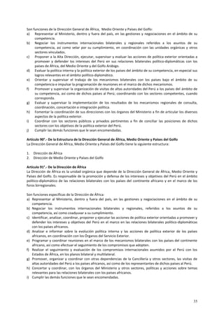 Son funciones de la Dirección General de África, Medio Oriente y Países del Golfo: 
a) Representar al Ministerio, dentro y fuera del país, en las gestiones y negociaciones en el ámbito de su 
35 
competencia. 
b) Negociar los instrumentos internacionales bilaterales y regionales referidos a los asuntos de su 
competencia, así como velar por su cumplimiento, en coordinación con las unidades orgánicas y otros 
sectores vinculados. 
c) Proponer a la Alta Dirección, ejecutar, supervisar y evaluar las acciones de política exterior orientadas a 
promover y defender los intereses del Perú en sus relaciones bilaterales político-diplomáticas con los 
países de África, del Medio Oriente y del Golfo Arábigo. 
d) Evaluar la política interna y la política exterior de los países del ámbito de su competencia, en especial sus 
logros relevantes en el ámbito político-diplomático. 
e) Orientar y supervisar el trabajo de los mecanismos bilaterales con los países bajo el ámbito de su 
competencia e impulsar la programación de reuniones en el marco de dichos mecanismos. 
f) Promover y supervisar la organización de visitas de altas autoridades del Perú a los países del ámbito de 
su competencia, así como de dichos países al Perú; coordinando con los sectores competentes, cuando 
corresponda. 
g) Evaluar y supervisar la implementación de los resultados de los mecanismos regionales de consulta, 
coordinación, concertación e integración política. 
h) Fomentar la coordinación de sus direcciones con los órganos del Ministerio a fin de articular los diversos 
aspectos de la política exterior. 
i) Coordinar con los sectores públicos y privados pertinentes a fin de conciliar las posiciones de dichos 
sectores con los objetivos de la política exterior del Perú. 
j) Cumplir las demás funciones que le sean encomendadas. 
Artículo 90°.- De la Estructura de la Dirección General de África, Medio Oriente y Países del Golfo 
La Dirección General de África, Medio Oriente y Países del Golfo tiene la siguiente estructura: 
1. Dirección de África 
2. Dirección de Medio Oriente y Países del Golfo 
Artículo 91°.- De la Dirección de África 
La Dirección de África es la unidad orgánica que depende de la Dirección General de África, Medio Oriente y 
Países del Golfo. Es responsable de la promoción y defensa de los intereses y objetivos del Perú en el ámbito 
político-diplomático de las relaciones bilaterales con los países del continente africano y en el marco de los 
foros birregionales. 
Son funciones específicas de la Dirección de África: 
a) Representar al Ministerio, dentro y fuera del país, en las gestiones y negociaciones en el ámbito de su 
competencia. 
b) Negociar los instrumentos internacionales bilaterales y regionales, referidos a los asuntos de su 
competencia, así como coadyuvar a su cumplimiento. 
c) Identificar, analizar, coordinar, proponer y ejecutar las acciones de política exterior orientadas a promover y 
defender los intereses y objetivos del Perú en el marco en las relaciones bilaterales político-diplomáticas 
con los países africanos. 
d) Analizar e informar sobre la evolución política interna y las acciones de política exterior de los países 
africanos, en coordinación con los Órganos del Servicio Exterior. 
e) Programar y coordinar reuniones en el marco de los mecanismos bilaterales con los países del continente 
africano, así como efectuar el seguimiento de los compromisos que adopten. 
f) Realizar el seguimiento y evaluación de los compromisos internacionales asumidos por el Perú con los 
Estados de África, en los planos bilateral y multilateral. 
g) Promover, organizar y coordinar con otras dependencias de la Cancillería y otros sectores, las visitas de 
altas autoridades del Perú a los países africanos, así como de los representantes de dichos países al Perú. 
h) Concertar y coordinar, con los órganos del Ministerio y otros sectores, políticas y acciones sobre temas 
relevantes para las relaciones bilaterales con los países africanos. 
i) Cumplir las demás funciones que le sean encomendadas. 
 