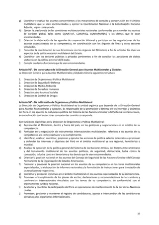 g) Coordinar y evaluar los asuntos concernientes a los mecanismos de consulta y concertación en el ámbito 
multilateral que le sean encomendados y ejercer la Coordinación Nacional o la Coordinación Nacional 
Adjunta, según corresponda. 
h) Ejercer la presidencia de las comisiones multisectoriales nacionales conformadas para atender los asuntos 
de carácter global, tales como CONATIAF, CONAPAQ, CONTRAMINAS y las demás que le sean 
encomendadas. 
i) Orientar la elaboración de las agendas de cooperación bilateral y participar en las negociaciones de los 
asuntos especializados de su competencia, en coordinación con los órganos de línea y otros sectores 
vinculados. 
j) Fomentar la coordinación de sus direcciones con los órganos del Ministerio a fin de articular los diversos 
37 
aspectos de la política exterior multilateral del Estado. 
k) Coordinar con los sectores públicos y privados pertinentes a fin de conciliar las posiciones de dichos 
sectores con la política exterior del Estado. 
l) Cumplir las demás funciones que le sean encomendadas. 
Artículo 95°.- De la estructura de la Dirección General para Asuntos Multilaterales y Globales 
La Dirección General para Asuntos Multilaterales y Globales tiene la siguiente estructura: 
1. Dirección de Organismos y Política Multilateral 
2. Dirección de Seguridad y Defensa 
3. Dirección de Medio Ambiente 
4. Dirección de Derechos Humanos 
5. Dirección para Asuntos Sociales 
6. Dirección de Control de Drogas 
Artículo 96°.- De la Dirección de Organismos y Política Multilateral 
La Dirección de Organismos y Política Multilateral es la unidad orgánica que depende de la Dirección General 
para Asuntos Multilaterales y Globales. Es responsable de la promoción y defensa de los intereses y objetivos 
del Perú en los asuntos de naturaleza política del Sistema de las Naciones Unidas y del Sistema Interamericano, 
en coordinación con los sectores competentes cuando corresponda. 
Son funciones específicas de la Dirección de Organismos y Política Multilateral: 
a) Representar al Ministerio, dentro y fuera del país, en las gestiones y negociaciones en el ámbito de su 
competencia. 
b) Participar en la negociación de instrumentos internacionales multilaterales referidos a los asuntos de su 
competencia, así como coadyuvar a su cumplimiento. 
c) Identificar, analizar, coordinar, proponer y ejecutar las acciones de política exterior orientadas a promover 
y defender los intereses y objetivos del Perú en el ámbito multilateral ya sea regional, hemisférico o 
mundial. 
d) Analizar la evolución de la política general del Sistema de las Naciones Unidas, del Sistema Interamericano 
y del tratamiento multilateral de los asuntos políticos, de seguridad, democracia, lucha contra la 
corrupción, la lucha contra el terrorismo y los demás que le sean encomendados. 
e) Orientar la posición nacional en los asuntos del Consejo de Seguridad de las Naciones Unidas y del Consejo 
Permanente de la Organización de Estados Americanos. 
f) Formular y proponer la posición nacional en los asuntos de su competencia en los foros multilaterales 
especializados, la elaboración de informes nacionales y la formulación de instrucciones para la votación de 
las resoluciones respectivas. 
g) Coordinar y proponer iniciativas en el ámbito multilateral en los asuntos especializados de su competencia. 
h) Promover el cumplimiento de los planes de acción, declaraciones y recomendaciones de las cumbres y 
conferencias internacionales vinculadas con los temas de su competencia, de conformidad con el 
ordenamiento jurídico nacional. 
i) Gestionar y coordinar la participación del Perú en operaciones de mantenimiento de la paz de las Naciones 
Unidas. 
j) Promover, gestionar y mantener el registro de candidaturas, apoyos e intercambios de las candidaturas 
peruanas a los organismos internacionales. 
 