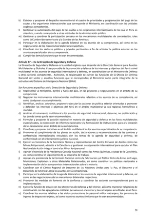 k) Elaborar y proponer al despacho viceministerial el cuadro de prioridades y programación del pago de las 
cuotas a los organismos internacionales que corresponde al Ministerio, en coordinación con las unidades 
orgánicas competentes. 
l) Gestionar la autorización del pago de las cuotas a los organismos internacionales de los que el Perú es 
38 
miembro, cuando corresponda a otras entidades de la administración pública. 
m) Gestionar y coordinar la participación peruana en los mecanismos multilaterales de concertación, tales 
como la Cumbre Iberoamericana y la Cumbre de las Américas. 
n) Participar en la elaboración de la agenda bilateral en los asuntos de su competencia, así como en las 
negociaciones de los mecanismos bilaterales respectivos. 
o) Coordinar con los sectores públicos y privados pertinentes a fin de articular la política exterior en los 
asuntos especializados de su competencia. 
p) Cumplir las demás funciones que le sean encomendadas. 
Artículo 97°.- De la Dirección de Seguridad y Defensa 
La Dirección de Seguridad y Defensa es la unidad orgánica que depende de la Dirección General para Asuntos 
Multilaterales y Globales. Es responsable de la promoción y defensa de los intereses y objetivos del Perú a nivel 
multilateral en los asuntos de seguridad internacional y defensa, en coordinación con el Ministerio de Defensa 
y otros sectores competentes. Asimismo, es responsable de ejercer las funciones de la Oficina de Defensa 
Nacional del sector y aquellas funciones que le correspondan al Ministerio como parte integrante de la 
estructura del Sistema de Inteligencia Nacional (SINA). 
Son funciones específicas de la Dirección de Seguridad y Defensa: 
a) Representar al Ministerio, dentro y fuera del país, en las gestiones y negociaciones en el ámbito de su 
competencia 
b) Negociar los instrumentos internacionales multilaterales referidos a los asuntos de su competencia, así 
como coadyuvar a su cumplimiento. 
c) Identificar, analizar, coordinar, proponer y ejecutar las acciones de política exterior orientadas a promover 
y defender los intereses y objetivos del Perú en el ámbito multilateral ya sea regional, hemisférico o 
mundial. 
d) Analizar el tratamiento multilateral a los asuntos de seguridad internacional, desarme, no proliferación y 
los demás temas que le sean encomendados. 
e) Formular y proponer la posición nacional en materia de seguridad y defensa en los foros multilaterales 
especializados, la elaboración de informes nacionales y la formulación de instrucciones para a la votación 
de las resoluciones en el ámbito de su competencia. 
f) Coordinar y proponer iniciativas en el ámbito multilateral en los asuntos especializados de su competencia. 
g) Promover el cumplimiento de los planes de acción, declaraciones y recomendaciones de las cumbres y 
conferencias internacionales vinculadas con los temas de la agenda de seguridad y defensa, de 
conformidad con el ordenamiento jurídico nacional. 
h) Ejercer las funciones de la Secretaría Técnica y representación del Centro Peruano de Acción contra las 
Minas Antipersonal, adscrito a la Cancillería y gestionar la cooperación internacional para ejecutar el Plan 
Nacional de Acción Integral contra las Minas Antipersonal. 
i) Apoyar el ejercicio de la Presidencia Consejo Nacional contra las Armas Químicas, a cargo de la Cancillería, 
así como coordinar el seguimiento de su programa de trabajo. 
j) Apoyar a la presidencia de la Comisión Nacional contra la Fabricación y el Tráfico Ilícito de Armas de Fuego, 
Municiones, Explosivos y otros Materiales Relacionados, así como coordinar las políticas nacionales e 
implementación de los compromisos internacionales sobre la materia. 
k) Coordinar con el Centro Regional de Desarme de las Naciones Unidas para la Paz, el Desarme y el 
Desarrollo de América Latina los asuntos de su competencia. 
l) Participar en la elaboración de la agenda bilateral en los asuntos de seguridad internacional y defensa, así 
como en las negociaciones de los mecanismos bilaterales respectivos. 
m) Promover las medidas de fomento de la confianza y coordinar las acciones correspondientes para su 
implementación. 
n) Ejercer la función de enlace con los Ministerios de Defensa y del Interior, así como mantener relaciones de 
coordinación con las agregadurías militares peruanas en el exterior y las extranjeras acreditadas en el Perú. 
o) Coordinar los asuntos relativos a las visitas protocolares de personal militar extranjero, los permisos de 
ingreso de tropas extranjeras, así como los otros asuntos similares que le sean encomendados. 
 
