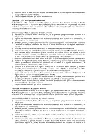 p) Coordinar con los sectores públicos y privados pertinentes a fin de articular la política exterior en materia 
39 
de seguridad internacional y defensa. 
q) Cumplir las demás funciones que le sean encomendadas. 
Artículo 98°.- De la Dirección de Medio Ambiente 
La Dirección de Medio Ambiente es la unidad orgánica que depende de la Dirección General para Asuntos 
Multilaterales y Globales. Es responsable de la promoción y defensa de los intereses y objetivos del Perú a nivel 
multilateral en los asuntos de medio ambiente y desarrollo sostenible, en coordinación con el Ministerio del 
Ambiente y otros sectores vinculados. 
Son funciones específicas de la Dirección de Medio Ambiente: 
a) Representar al Ministerio, dentro y fuera del país, en las gestiones y negociaciones en el ámbito de su 
competencia. 
b) Negociar los instrumentos internacionales multilaterales referidos a los asuntos de su competencia, así 
como coadyuvar a su cumplimiento. 
c) Identificar, analizar, coordinar, proponer y ejecutar las acciones de política exterior orientadas a promover 
y defender los intereses y objetivos del Perú en el ámbito multilateral ya sea regional, hemisférico o 
mundial. 
d) Analizar el tratamiento multilateral en materia de medio ambiente y desarrollo sostenible. 
e) Formular y proponer, en el ámbito de su competencia y en coordinación con el Ministerio del Ambiente y 
otras entidades de la administración pública vinculadas, la posición nacional en materia de medio 
ambiente y desarrollo sostenible, con el fin de ser presentada en los foros multilaterales especializados, 
así como formular instrucciones para la votación de las resoluciones sobre la materia. 
f) Coordinar y proponer iniciativas en el ámbito multilateral en los asuntos especializados de su competencia. 
g) Promover el cumplimiento de los planes de acción, declaraciones y recomendaciones de las diferentes 
cumbres y conferencias internacionales vinculadas con los temas de la agenda medioambiental, de 
conformidad con el ordenamiento jurídico nacional. 
h) Participar en la elaboración de la agenda bilateral en los asuntos de medio ambiente y desarrollo 
sostenible, en coordinación con el Ministerio del Ambiente y otras entidades de la administración pública 
vinculadas, así como en las negociaciones de los mecanismos bilaterales respectivos. 
i) Ejercer las funciones propias de la Presidencia de la Comisión Nacional Permanente Peruana de la 
Organización del Tratado de Cooperación Amazónica (OTCA). 
j) Apoyar la promoción y la defensa de los intereses del Perú en la OTCA, contribuyendo a la ejecución de los 
acuerdos y coordinando las políticas para el desarrollo sostenible de la Amazonía peruana. 
k) Coordinar con los sectores públicos y privados pertinentes a fin de articular la política exterior en materia 
de medio ambiente y desarrollo sostenible. 
l) Cumplir las demás funciones que le sean encomendadas. 
Artículo 99°- De la Dirección de Derechos Humanos 
La Dirección de Derechos Humanos es la unidad orgánica que depende de la Dirección General para Asuntos 
Multilaterales y Globales. Es responsable de la promoción y defensa de los intereses y objetivos del Perú a nivel 
multilateral en los asuntos referidos a los derechos humanos, en coordinación con los sectores competentes. 
Son funciones específicas de la Dirección de Derechos Humanos: 
a) Representar al Ministerio, dentro y fuera del país, en las gestiones y negociaciones en el ámbito de su 
competencia. 
b) Negociar los instrumentos internacionales multilaterales referidos a los asuntos de su competencia, así 
como coadyuvar a su cumplimiento. 
c) Identificar, analizar, coordinar, proponer y ejecutar las acciones de política exterior orientadas a promover 
y defender los intereses y objetivos del Perú en el ámbito multilateral ya sea regional, hemisférico o 
mundial. 
d) Realizar el seguimiento, análisis y evaluación de los asuntos vinculados a los derechos humanos en el 
ámbito multilateral. 
e) Formular y proponer, en coordinación con el Ministerio de Justicia y demás entidades de la Administración 
Pública vinculadas, la posición nacional en materia de derechos humanos en los foros multilaterales 
especializados. Apoyar al Consejo Nacional de Derechos Humanos del Ministerio de Justicia en la 
 