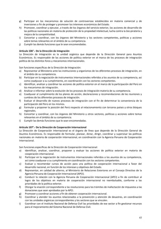 g) Participar en los mecanismos de solución de controversias establecidos en materia comercial y de 
43 
inversiones a fin de proteger y promover los intereses económicos del Estado. 
h) Promover, coordinar y ejecutar, a través de los órganos del servicio exterior, las acciones de desarrollo de 
las políticas nacionales en materia de protección de la propiedad intelectual, lucha contra la bio-piratería y 
mejora de la competitividad. 
i) Concertar y coordinar, con los órganos del Ministerio y los sectores competentes, políticas y acciones 
sobre temas relevantes en el ámbito de su competencia. 
j) Cumplir las demás funciones que le sean encomendadas. 
Artículo 106°.- De la Dirección de Integración 
La Dirección de Integración es la unidad orgánica que depende de la Dirección General para Asuntos 
Económicos. Es responsable de las acciones de política exterior en el marco de los procesos de integración 
política de los distintos foros y mecanismos internacionales. 
Son funciones específicas de la Dirección de Integración: 
a) Representar al Ministerio ante las instituciones y organismos de los diferentes procesos de integración, en 
el ámbito de su competencia. 
b) Participar en la negociación de instrumentos internacionales referidos a los asuntos de su competencia, así 
como coadyuvar a su cumplimiento, en coordinación con los sectores competentes. 
c) Identificar, analizar y coordinar las acciones de política exterior en el marco de la participación del Perú en 
los mecanismos de integración. 
d) Analizar e informar sobre la evolución de los procesos de integración materia de su competencia. 
e) Coadyuvar al cumplimiento de los planes de acción, declaraciones y recomendaciones de las reuniones y 
cumbres de los diferentes procesos de integración. 
f) Evaluar el desarrollo de nuevos procesos de integración con el fin de determinar la conveniencia de la 
participación del Perú en los mismos. 
g) Formular y proponer la posición del Perú respecto al relacionamiento con terceros países y otros bloques 
regionales. 
h) Concertar y coordinar, con los órganos del Ministerio y otros sectores, políticas y acciones sobre temas 
relevantes en el ámbito de su competencia. 
i) Cumplir las demás funciones que le sean encomendadas. 
Artículo 107°.- De la Dirección de Cooperación Internacional 
La Dirección de Cooperación Internacional es el órgano de línea que depende de la Dirección General de 
Asuntos Económicos. Es responsable de formular, planear, dictar, dirigir, coordinar y supervisar las políticas 
nacionales en materia de cooperación internacional, en coordinación con la Agencia Peruana de Cooperación 
Internacional. 
Son funciones específicas de la Dirección de Cooperación Internacional: 
a) Identificar, analizar, coordinar, proponer y evaluar las acciones de política exterior en materia de 
cooperación internacional. 
b) Participar en la negociación de instrumentos internacionales referidos a los asuntos de su competencia, 
así como coadyuvar a su cumplimiento en coordinación con los sectores competentes. 
c) Evaluar y recomendar cursos de acción para una política de cooperación internacional a favor del 
desarrollo nacional, en función de los intereses y objetivos del Estado. 
d) Representar, en calidad de alterno, al Ministerio de Relaciones Exteriores en el Consejo Directivo de la 
Agencia Peruana de Cooperación Internacional (APCI). 
e) Conducir la relación con la Agencia Peruana de Cooperación Internacional (APCI) a fin de contribuir al 
logro de los objetivos en materia de cooperación internacional no reembolsable, conforme a las 
prioridades de la política exterior. 
f) Otorgar la visación correspondiente a las resoluciones para los trámites de inafectación de impuestos a las 
donaciones que sean aprobados por la APCI. 
g) Promover y coordinar acciones a fin de obtener cooperación internacional. 
h) Coordinar y atender los asuntos relacionados a la prevención y atención de desastres, en coordinación 
con las unidades orgánicas correspondientes y los sectores que se vinculen. 
i) Coordinar con el Instituto Nacional de Defensa Civil las prioridades de ese sector a fin gestionar recursos 
para el mejoramiento del Sistema Nacional de Defensa Civil. 
 