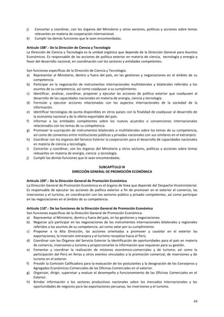 j) Concertar y coordinar, con los órganos del Ministerio y otros sectores, políticas y acciones sobre temas 
44 
relevantes en materia de cooperación internacional. 
k) Cumplir las demás funciones que le sean encomendadas. 
Artículo 108°.- De la Dirección de Ciencia y Tecnología 
La Dirección de Ciencia y Tecnología es la unidad orgánica que depende de la Dirección General para Asuntos 
Económicos. Es responsable de las acciones de política exterior en materia de ciencia, tecnología y energía a 
favor del desarrollo nacional, en coordinación con los sectores y entidades competentes. 
Son funciones específicas de la Dirección de Ciencia y Tecnología: 
a) Representar al Ministerio, dentro y fuera del país, en las gestiones y negociaciones en el ámbito de su 
competencia. 
b) Participar en la negociación de instrumentos internacionales multilaterales y bilaterales referidos a los 
asuntos de su competencia, así como coadyuvar a su cumplimiento. 
c) Identificar, analizar, coordinar, proponer y ejecutar las acciones de política exterior que coadyuven al 
desarrollo de las capacidades nacionales en materia de energía, ciencia y tecnología. 
d) Formular y ejecutar acciones relacionadas con los aspectos internacionales de la sociedad de la 
información. 
e) Identificar tecnologías de punta disponibles en otros países con la finalidad de coadyuvar al desarrollo de 
la economía nacional y de la oferta exportable del país. 
f) Informar a las entidades competentes sobre los nuevos acuerdos o convenciones internacionales 
relacionados con los temas de su competencia. 
g) Promover la suscripción de instrumentos bilaterales o multilaterales sobre los temas de su competencia, 
así como de convenios entre instituciones públicas y privadas nacionales con sus similares en el extranjero. 
h) Coordinar con los órganos del Servicio Exterior la cooperación para el desarrollo de capacidades nacionales 
en materia de ciencia y tecnología. 
i) Concertar y coordinar, con los órganos del Ministerio y otros sectores, políticas y acciones sobre temas 
relevantes en materia de energía, ciencia y tecnología. 
j) Cumplir las demás funciones que le sean encomendadas. 
SUBCAPÍTULO IX 
DIRECCIÓN GENERAL DE PROMOCIÓN ECONÓMICA 
Artículo 109°.- De la Dirección General de Promoción Económica 
La Dirección General de Promoción Económica es el órgano de línea que depende del Despacho Viceministerial. 
Es responsable de ejecutar las acciones de política exterior a fin de promover en el exterior el comercio, las 
inversiones y el turismo, en coordinación con los sectores público y privado competentes, así como participar 
en las negociaciones en el ámbito de su competencia. 
Artículo 110°.- De las funciones de la Dirección General de Promoción Económica 
Son funciones específicas de la Dirección General de Promoción Económica: 
a) Representar al Ministerio, dentro y fuera del país, en las gestiones y negociaciones. 
b) Negociar y/o participar en las negociaciones de los instrumentos internacionales bilaterales y regionales 
referidos a los asuntos de su competencia, así como velar por su cumplimiento. 
c) Proponer a la Alta Dirección, las acciones orientadas a promover y cautelar en el exterior las 
exportaciones, la inversión extranjera y el turismo receptivo hacia el Perú. 
d) Coordinar con los Órganos del Servicio Exterior la identificación de oportunidades para el país en materia 
de comercio, inversiones y turismo y proporcionarles la información que requieran para su gestión. 
e) Fomentar y coordinar la realización de misiones económico-comerciales y de turismo; así como la 
participación del Perú en ferias y otros eventos vinculados a la promoción comercial, de inversiones y de 
turismo en el exterior. 
f) Presidir la Comisión Calificadora para la evaluación de los postulantes y la designación de los Consejeros y 
Agregados Económicos-Comerciales de las Oficinas Comerciales en el exterior. 
g) Organizar, dirigir, supervisar y evaluar el desempeño y funcionamiento de las Oficinas Comerciales en el 
Exterior. 
h) Brindar información a los sectores productivos nacionales sobre los mercados internacionales y las 
oportunidades de negocios para las exportaciones peruanas, las inversiones y el turismo. 
 
