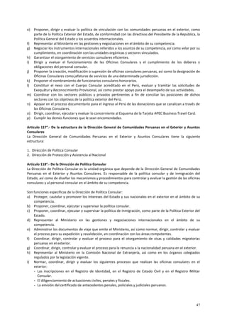 e) Proponer, dirigir y evaluar la política de vinculación con las comunidades peruanas en el exterior, como 
parte de la Política Exterior del Estado, de conformidad con las directivas del Presidente de la República, la 
Política General del Estado y los acuerdos internacionales. 
f) Representar al Ministerio en las gestiones y negociaciones en el ámbito de su competencia. 
g) Negociar los instrumentos internacionales referidos a los asuntos de su competencia, así como velar por su 
47 
cumplimiento, en coordinación con las unidades orgánicas y sectores vinculados. 
h) Garantizar el otorgamiento de servicios consulares eficientes. 
i) Dirigir y evaluar el funcionamiento de las Oficinas Consulares y el cumplimiento de los deberes y 
obligaciones del personal consular. 
j) Proponer la creación, modificación o supresión de oficinas consulares peruanas, así como la designación de 
Oficinas Consulares como jefaturas de servicios de una determinada jurisdicción. 
k) Proponer el nombramiento de funcionarios consulares honorarios. 
l) Constituir el nexo con el Cuerpo Consular acreditado en el Perú, evaluar y tramitar las solicitudes de 
Exequátur y Reconocimiento Provisional, así como prestar apoyo para el desempeño de sus actividades. 
m) Coordinar con los sectores públicos y privados pertinentes a fin de conciliar las posiciones de dichos 
sectores con los objetivos de la política exterior del Perú. 
n) Apoyar en el proceso documentario para el ingreso al Perú de las donaciones que se canalizan a través de 
las Oficinas Consulares. 
o) Dirigir, coordinar, ejecutar y evaluar lo concerniente al Esquema de la Tarjeta APEC Business Travel Card. 
p) Cumplir las demás funciones que le sean encomendadas. 
Artículo 117°.- De la estructura de la Dirección General de Comunidades Peruanas en el Exterior y Asuntos 
Consulares 
La Dirección General de Comunidades Peruanas en el Exterior y Asuntos Consulares tiene la siguiente 
estructura: 
1. Dirección de Política Consular 
2. Dirección de Protección y Asistencia al Nacional 
Artículo 118°.- De la Dirección de Política Consular 
La Dirección de Política Consular es la unidad orgánica que depende de la Dirección General de Comunidades 
Peruanas en el Exterior y Asuntos Consulares. Es responsable de la política consular y de inmigración del 
Estado, así como de diseñar los mecanismos y procedimientos para controlar y evaluar la gestión de las oficinas 
consulares y al personal consular en el ámbito de su competencia. 
Son funciones específicas de la Dirección de Política Consular: 
a) Proteger, cautelar y promover los intereses del Estado y sus nacionales en el exterior en el ámbito de su 
competencia. 
b) Proponer, coordinar, ejecutar y supervisar la política consular. 
c) Proponer, coordinar, ejecutar y supervisar la política de inmigración, como parte de la Política Exterior del 
Estado. 
d) Representar al Ministerio en las gestiones y negociaciones internacionales en el ámbito de su 
competencia. 
e) Administrar los documentos de viaje que emite el Ministerio, así como normar, dirigir, controlar y evaluar 
el proceso para su expedición y revalidación, en coordinación con las áreas competentes. 
f) Coordinar, dirigir, controlar y evaluar el proceso para el otorgamiento de visas y calidades migratorias 
peruanas en el exterior. 
g) Coordinar, dirigir, controlar y evaluar el proceso para la renuncia a la nacionalidad peruana en el exterior. 
h) Representar al Ministerio en la Comisión Nacional de Extranjería, así como en los órganos colegiados 
regulados por la legislación vigente. 
i) Normar, coordinar, dirigir y evaluar los siguientes procesos que realizan las oficinas consulares en el 
exterior: 
- Las inscripciones en el Registro de Identidad, en el Registro de Estado Civil y en el Registro Militar 
Consular. 
- El diligenciamiento de actuaciones civiles, penales y fiscales. 
- La emisión del certificado de antecedentes penales, policiales y judiciales peruanos. 
 