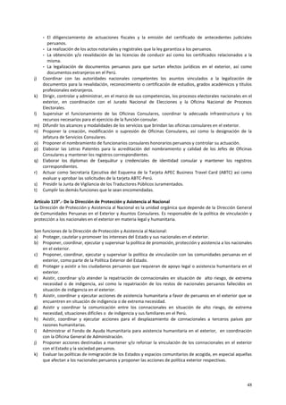 - El diligenciamiento de actuaciones fiscales y la emisión del certificado de antecedentes judiciales 
peruanos. 
- La realización de los actos notariales y registrales que la ley garantiza a los peruanos. 
- La obtención y/o revalidación de las licencias de conducir así como los certificados relacionados a la 
misma. 
- La legalización de documentos peruanos para que surtan efectos jurídicos en el exterior, así como 
documentos extranjeros en el Perú. 
j) Coordinar con las autoridades nacionales competentes los asuntos vinculados a la legalización de 
documentos para la revalidación, reconocimiento o certificación de estudios, grados académicos y títulos 
profesionales extranjeros. 
k) Dirigir, controlar y administrar, en el marco de sus competencias, los procesos electorales nacionales en el 
exterior, en coordinación con el Jurado Nacional de Elecciones y la Oficina Nacional de Procesos 
Electorales. 
l) Supervisar el funcionamiento de las Oficinas Consulares, coordinar la adecuada infraestructura y los 
48 
recursos necesarios para el ejercicio de la función consular. 
m) Difundir los alcances y modalidades de los servicios que brindan las oficinas consulares en el exterior. 
n) Proponer la creación, modificación o supresión de Oficinas Consulares, así como la designación de la 
Jefatura de Servicios Consulares. 
o) Proponer el nombramiento de funcionarios consulares honorarios peruanos y controlar su actuación. 
p) Elaborar las Letras Patentes para la acreditación del nombramiento y calidad de los Jefes de Oficinas 
Consulares y mantener los registros correspondientes. 
q) Elaborar los diplomas de Exequátur y credenciales de identidad consular y mantener los registros 
correspondientes. 
r) Actuar como Secretaria Ejecutiva del Esquema de la Tarjeta APEC Business Travel Card (ABTC) así como 
evaluar y aprobar las solicitudes de la tarjeta ABTC-Perú. 
s) Presidir la Junta de Vigilancia de los Traductores Públicos Juramentados. 
t) Cumplir las demás funciones que le sean encomendadas. 
Artículo 119°.- De la Dirección de Protección y Asistencia al Nacional 
La Dirección de Protección y Asistencia al Nacional es la unidad orgánica que depende de la Dirección General 
de Comunidades Peruanas en el Exterior y Asuntos Consulares. Es responsable de la política de vinculación y 
protección a los nacionales en el exterior en materia legal y humanitaria. 
Son funciones de la Dirección de Protección y Asistencia al Nacional: 
a) Proteger, cautelar y promover los intereses del Estado y sus nacionales en el exterior. 
b) Proponer, coordinar, ejecutar y supervisar la política de promoción, protección y asistencia a los nacionales 
en el exterior. 
c) Proponer, coordinar, ejecutar y supervisar la política de vinculación con las comunidades peruanas en el 
exterior, como parte de la Política Exterior del Estado. 
d) Proteger y asistir a los ciudadanos peruanos que requieran de apoyo legal o asistencia humanitaria en el 
exterior. 
e) Asistir, coordinar y/o atender la repatriación de connacionales en situación de alto riesgo, de extrema 
necesidad o de indigencia, así como la repatriación de los restos de nacionales peruanos fallecidos en 
situación de indigencia en el exterior. 
f) Asistir, coordinar y ejecutar acciones de asistencia humanitaria a favor de peruanos en el exterior que se 
encuentren en situación de indigencia o de extrema necesidad. 
g) Asistir y coordinar la comunicación entre los connacionales en situación de alto riesgo, de extrema 
necesidad, situaciones difíciles o de indigencia y sus familiares en el Perú. 
h) Asistir, coordinar y ejecutar acciones para el desplazamiento de connacionales a terceros países por 
razones humanitarias. 
i) Administrar el Fondo de Ayuda Humanitaria para asistencia humanitaria en el exterior, en coordinación 
con la Oficina General de Administración. 
j) Proponer acciones destinadas a mantener y/o reforzar la vinculación de los connacionales en el exterior 
con el Estado y la sociedad peruanos. 
k) Evaluar las políticas de inmigración de los Estados y espacios comunitarios de acogida, en especial aquellas 
que afectan a los nacionales peruanos y proponer las acciones de política exterior respectivas. 
 