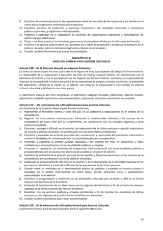 l) Coordinar la posición peruana en las negociaciones sobre los derechos de los migrantes y sus familias en el 
49 
marco de los organismos internacionales respectivos. 
m) Coordinar acciones de protección y asistencia humanitarias con entidades nacionales y extranjeras 
públicas o privadas, y organismos internacionales. 
n) Proponer y participar en la negociación de acuerdos de regularización migratoria y homologación de 
aportes de seguridad social. 
o) Dirigir, coordinar y evaluar las iniciativas, gestiones y labores desarrolladas por los Consejos de Consulta. 
p) Informar a la opinión pública sobre los resultados de la labor de protección y asistencia humanitaria en el 
exterior, así como sobre la normativa migratoria y laboral en otros países. 
q) Cumplir las demás funciones que le sean encomendadas. 
SUBCAPÍTULO XI 
DIRECCIÓN GENERAL PARA ASUNTOS CULTURALES 
Artículo 120°.- De la Dirección General para Asuntos Culturales 
La Dirección General para Asuntos Culturales es el órgano de línea que depende del Despacho Viceministerial. 
Es responsable de la elaboración y ejecución del Plan de Política Cultural Exterior, en coordinación con el 
Ministerio de Cultura y con la participación de los Órganos del Servicio Exterior. Asimismo, es responsable de 
velar por la promoción de la cultura peruana y de las expresiones de autores y artistas nacionales, la protección 
del patrimonio cultural de la nación en el exterior, así como de la cooperación e intercambio en materia 
cultural, educativa y del deporte con otros países. 
El patrimonio cultural del Perú comprende el patrimonio material inmueble, patrimonio material mueble, 
patrimonio inmaterial, patrimonio cultural subacuático, patrimonio industrial y patrimonio documental. 
Artículo 121°.- De las funciones de la Dirección General para Asuntos Culturales 
Son funciones de la Dirección General para Asuntos Culturales: 
a) Representar al Ministerio dentro y fuera del país en las gestiones y negociaciones en el ámbito de su 
competencia. 
b) Negociar los instrumentos internacionales bilaterales y multilaterales referidos a los asuntos de su 
competencia así como velar por su cumplimiento, en coordinación con las unidades orgánicas y otros 
sectores vinculados. 
c) Promover, proteger y difundir en el exterior, las expresiones de la cultura peruana y aquellas expresiones 
de autores y artistas nacionales, en coordinación con las autoridades competentes. 
d) Coordinar y supervisar las acciones de protección, recuperación y repatriación del patrimonio cultural de la 
nación en el exterior, en coordinación con las autoridades peruanas competentes. 
e) Fomentar y coordinar la política cultural, educativa y del deporte del Perú en organismos y foros 
multilaterales, en coordinación con otras entidades públicas y privadas. 
f) Promover la suscripción de convenios de cooperación interinstitucional con otras entidades públicas y 
privadas del país a fin de alcanzar los objetivos de la política cultural en el exterior. 
g) Coordinar la definición de la posición peruana en los eventos y foros internacionales en los asuntos de su 
competencia, en coordinación con otros sectores vinculados. 
h) Coadyuvar al posicionamiento del Perú en el exterior y al fortalecimiento de la identidad nacional de los 
peruanos en el exterior a través de la difusión de las expresiones de la cultura peruana. 
i) Difundir entre las entidades de la administración pública las políticas y acuerdos en materia cultural y 
educativa en el ámbito internacional; así como becas, cursos, concursos, ferias y publicaciones 
especializadas en el exterior. 
j) Coordinar la programación y realización de las actividades culturales que se lleven a cabo en el Centro 
Cultural Inca Garcilaso de la Cancillería. 
k) Fomentar la coordinación de sus direcciones con los órganos del Ministerio a fin de articular los diversos 
aspectos de la política cultural del Perú en el exterior. 
l) Coordinar con los sectores públicos y privados pertinentes a fin de conciliar las posiciones de dichos 
sectores con los objetivos de la política cultural del Perú en el exterior. 
m) Cumplir las demás funciones que le sean encomendadas. 
Artículo 122°.- De la estructura de la Dirección General para Asuntos Culturales 
La Dirección General para Asuntos Culturales tiene la siguiente estructura: 
 