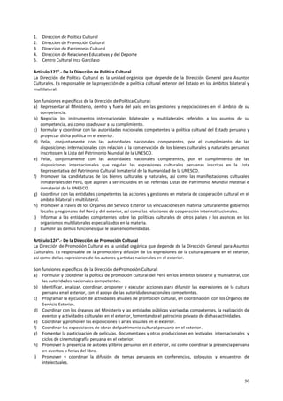 50 
1. Dirección de Política Cultural 
2. Dirección de Promoción Cultural 
3. Dirección de Patrimonio Cultural 
4. Dirección de Relaciones Educativas y del Deporte 
5. Centro Cultural Inca Garcilaso 
Artículo 123°.- De la Dirección de Política Cultural 
La Dirección de Política Cultural es la unidad orgánica que depende de la Dirección General para Asuntos 
Culturales. Es responsable de la proyección de la política cultural exterior del Estado en los ámbitos bilateral y 
multilateral. 
Son funciones específicas de la Dirección de Política Cultural: 
a) Representar al Ministerio, dentro y fuera del país, en las gestiones y negociaciones en el ámbito de su 
competencia. 
b) Negociar los instrumentos internacionales bilaterales y multilaterales referidos a los asuntos de su 
competencia, así como coadyuvar a su cumplimiento. 
c) Formular y coordinar con las autoridades nacionales competentes la política cultural del Estado peruano y 
proyectar dicha política en el exterior. 
d) Velar, conjuntamente con las autoridades nacionales competentes, por el cumplimiento de las 
disposiciones internacionales con relación a la conservación de los bienes culturales y naturales peruanos 
inscritos en la Lista del Patrimonio Mundial de la UNESCO. 
e) Velar, conjuntamente con las autoridades nacionales competentes, por el cumplimiento de las 
disposiciones internacionales que regulan las expresiones culturales peruanas inscritas en la Lista 
Representativa del Patrimonio Cultural Inmaterial de la Humanidad de la UNESCO. 
f) Promover las candidaturas de los bienes culturales y naturales, así como las manifestaciones culturales 
inmateriales del Perú, que aspiran a ser incluidos en las referidas Listas del Patrimonio Mundial material e 
inmaterial de la UNESCO. 
g) Coordinar con las entidades competentes las acciones y gestiones en materia de cooperación cultural en el 
ámbito bilateral y multilateral. 
h) Promover a través de los Órganos del Servicio Exterior las vinculaciones en materia cultural entre gobiernos 
locales y regionales del Perú y del exterior, así como las relaciones de cooperación interinstitucionales. 
i) Informar a las entidades competentes sobre las políticas culturales de otros países y los avances en los 
organismos multilaterales especializados en la materia. 
j) Cumplir las demás funciones que le sean encomendadas. 
Artículo 124°.- De la Dirección de Promoción Cultural 
La Dirección de Promoción Cultural es la unidad orgánica que depende de la Dirección General para Asuntos 
Culturales. Es responsable de la promoción y difusión de las expresiones de la cultura peruana en el exterior, 
así como de las expresiones de los autores y artistas nacionales en el exterior. 
Son funciones específicas de la Dirección de Promoción Cultural: 
a) Formular y coordinar la política de promoción cultural del Perú en los ámbitos bilateral y multilateral, con 
las autoridades nacionales competentes. 
b) Identificar, analizar, coordinar, proponer y ejecutar acciones para difundir las expresiones de la cultura 
peruana en el exterior, con el apoyo de las autoridades nacionales competentes. 
c) Programar la ejecución de actividades anuales de promoción cultural, en coordinación con los Órganos del 
Servicio Exterior. 
d) Coordinar con los órganos del Ministerio y las entidades públicas y privadas competentes, la realización de 
eventos y actividades culturales en el exterior, fomentando el patrocinio privado de dichas actividades. 
e) Coordinar y promover las exposiciones y artes visuales en el exterior. 
f) Coordinar las exposiciones de obras del patrimonio cultural peruano en el exterior. 
g) Fomentar la participación de películas, documentales y otras producciones en festivales internacionales y 
ciclos de cinematografía peruana en el exterior. 
h) Promover la presencia de autores y libros peruanos en el exterior, así como coordinar la presencia peruana 
en eventos o ferias del libro. 
i) Promover y coordinar la difusión de temas peruanos en conferencias, coloquios y encuentros de 
intelectuales. 
 