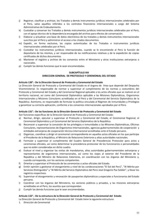j) Registrar, clasificar y archivar, los Tratados y demás instrumentos jurídicos internacionales celebrados por 
el Perú, salvo aquéllos referidos a los contratos financieros internacionales a cargo del Sistema 
Administrativo de Endeudamiento. 
k) Custodiar y conservar los Tratados y demás instrumentos jurídicos internacionales celebrados por el Perú, 
53 
con el apoyo técnico de la dependencia encargada del archivo para efectos de conservación. 
l) Elaborar y actualizar una base de datos electrónica de los tratados y demás instrumentos internacionales 
suscritos por el Perú y administrar el acceso a los citados documentos. 
m) Expedir, en forma exclusiva, las copias autenticadas de los Tratados e instrumentos jurídicos 
internacionales celebrados por el Perú. 
n) Custodiar los instrumentos jurídicos internacionales, cuando se le encomiende al Perú la función de 
depositario de los mismos, y ser responsable de las notificaciones relativas y de la expedición de copias 
certificadas de dichos documentos. 
o) Mantener el registro y archivo de los convenios entre el Ministerio y otras instituciones extranjeras o 
nacionales. 
p) Cumplir las demás funciones que le sean encomendadas. 
SUBCAPÍTULO XIII 
DIRECCION GENERAL DE PROTOCOLO Y CEREMONIAL DEL ESTADO 
Artículo 130°.- De la Dirección General de Protocolo y Ceremonial del Estado 
La Dirección General de Protocolo y Ceremonial del Estado es el órgano de línea que depende del Despacho 
Viceministerial. Es responsable de normar y supervisar el cumplimiento de las normas y costumbres del 
Protocolo y Ceremonial del Estado y del Ceremonial Regional aplicable a los actos oficiales que se realicen en el 
territorio nacional, así como del Ceremonial Diplomático aplicable a las Misiones Diplomáticas, Organismos 
Internacionales y Misiones Consulares acreditadas en el Perú y del Ceremonial del Servicio Diplomático de la 
República. Asimismo, es responsable de formular la política vinculada al Régimen de Inmunidades y Privilegios 
y garantizar su correcta aplicación, conforme a los convenios internacionales aprobados por el Perú. 
Artículo 131°.- De las funciones de la Dirección General de Protocolo y Ceremonial del Estado 
Son funciones específicas de la Dirección General de Protocolo y Ceremonial del Estado: 
a) Normar, dirigir, ejecutar y supervisar el Protocolo y Ceremonial del Estado, el Ceremonial Regional, el 
Ceremonial Diplomático y el Ceremonial del Servicio Diplomático de la República. 
b) Reconocer y supervisar la concesión de los privilegios e inmunidades a las Misiones Diplomáticas, Oficinas 
Consulares, representaciones de Organismos Internacionales, agencias gubernamentales de cooperación y 
entidades extranjeras de cooperación técnica internacional acreditadas ante el Estado peruano. 
c) Organizar, coordinar y dirigir el ceremonial correspondiente en aquellos actos oficiales en los que participe 
el Presidente de la República, el Ministro de Relaciones Exteriores y altas autoridades nacionales. 
d) Formular y supervisar el cumplimiento del Cuadro General de Precedencias Protocolar para actos y 
ceremonias oficiales, así como determinar la precedencia protocolar de los funcionarios o personalidades 
que no estén consideradas en dicho cuadro. 
e) Evaluar el nivel y organizar las visitas de mandatarios, altas autoridades gubernamentales extranjeras y 
representantes de organismos internacionales, así como los viajes al exterior del Presidente de la 
República y del Ministro de Relaciones Exteriores, en coordinación con los órganos del Ministerio y, 
cuando corresponda, con los sectores competentes. 
f) Orientar y supervisar el Protocolo de las ceremonias o actos oficiales del Estado. 
g) Emitir opinión y gestionar el otorgamiento y nivel de las condecoraciones “El Sol del Perú”, “Al Mérito por 
Servicios Distinguidos” y “Al Mérito del Servicio Diplomático del Perú José Gregorio Paz Soldán”, y llevar los 
registros respectivos. 
h) Supervisar el otorgamiento y renovación de pasaportes diplomáticos y especiales a funcionarios del Estado 
peruano. 
i) Coordinar con los órganos del Ministerio, los sectores públicos y privados, y las misiones extranjeras 
acreditadas en el Perú, los asuntos que correspondan. 
j) Cumplir las demás funciones que le sean encomendadas. 
Artículo 132°.- De la estructura de la Dirección General de Protocolo y Ceremonial del Estado 
La Dirección General de Protocolo y Ceremonial del Estado tiene la siguiente estructura: 
1. Dirección de Ceremonial 
 