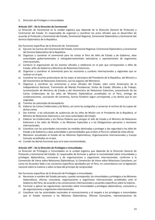 54 
2. Dirección de Privilegios e Inmunidades 
Artículo 133°.- De la Dirección de Ceremonial 
La Dirección de Ceremonial es la unidad orgánica que depende de la Dirección General de Protocolo y 
Ceremonial del Estado. Es responsable de organizar y coordinar los actos oficiales que se desarrollan de 
acuerdo al Protocolo y Ceremonial del Estado, Ceremonial Regional, Ceremonial Diplomático y Ceremonial del 
Servicio Diplomático de la República. 
Son funciones específicas de la Dirección de Ceremonial: 
a) Ejecutar las normas del Ceremonial del Estado, Ceremonial Regional, Ceremonial Diplomático y Ceremonial 
del Servicio Diplomático de la República. 
b) Organizar y coordinar el ceremonial para las visitas al Perú de Jefes de Estado y de Gobierno, altas 
autoridades gubernamentales e intergubernamentales extranjeras y representantes de organismos 
internacionales. 
c) Conducir la organización de los eventos oficiales a celebrarse en el país que correspondan a Jefes de 
Estado, Jefes de Gobierno y Ministros de Relaciones Exteriores. 
d) Organizar y coordinar el ceremonial para las reuniones y cumbres internacionales y regionales que se 
realicen en el país. 
e) Coordinar los asuntos protocolares de los viajes al extranjero del Presidente de la República, del Ministro y 
del Viceministro de Relaciones Exteriores, con los órganos del Ministerio. 
f) Organizar y coordinar las ceremonias y actos oficiales del Estado, tales como Aniversario de la 
Independencia Nacional, Transmisión de Mando Presidencial, Visitas de Estado, Oficiales y de Trabajo, 
Juramentación de Ministros de Estado y del Viceministro de Relaciones Exteriores, presentación de las 
Cartas Credenciales de los Jefes de Misiones Diplomáticas acreditadas en el Perú, entrega de 
condecoraciones, suscripción de convenios, honras fúnebres según corresponda, y las demás que le son 
asignadas. 
g) Tramitar las solicitudes de beneplácito. 
h) Elaborar las Cartas Credenciales y de Retiro, así como las autógrafas y conservar el archivo de las copias de 
dichas cartas. 
i) Dar trámite a las solicitudes de audiencias de los Jefes de Misión con el Presidente de la República, el 
Ministro de Relaciones Exteriores y con otras autoridades del Estado. 
j) Elaborar las Credenciales y los Plenos Poderes que otorgan el Jefe de Estado y el Ministro de Relaciones 
Exteriores a los Jefes de Misión, a las Misiones Especiales y a las Delegaciones peruanas a reuniones 
internacionales. 
k) Coordinar con las autoridades nacionales las medidas destinadas a proteger y dar seguridad a los Jefes de 
Estado y de Gobierno y altas autoridades o personalidades que arriban al Perú en calidad de visita oficial. 
l) Mantener actualizado el listado de las Misiones Diplomáticas, Organizaciones Internacionales y Cuerpo 
Consular acreditados en el país. 
m) Cumplir las demás funciones que se le sean encomendadas. 
Artículo 134°.- De la Dirección de Privilegios e Inmunidades 
La Dirección de Privilegios e Inmunidades es la unidad orgánica que depende de la Dirección General de 
Protocolo y Ceremonial del Estado. Es responsable de formular y aplicar la normatividad sobre inmunidades y 
privilegios diplomáticos, consulares y de organizaciones y organismos internacionales, conforme a la 
Convención de Viena sobre Relaciones Diplomáticas, la Convención de Viena sobre Relaciones Consulares, así 
como los Acuerdos Sede y los convenios específicos aprobados por el Perú, en concordancia con la legislación 
nacional sobre la materia y sobre la base del principio de reciprocidad. 
Son funciones específicas de la Dirección de Privilegios e Inmunidades: 
a) Reconocer a nombre del Estado peruano, cuando corresponda, las inmunidades y privilegios a las Misiones 
Diplomáticas, oficinas consulares, organizaciones y organismos internacionales acreditados ante el 
Gobierno del Perú, de acuerdo a las convenciones internacionales y acuerdos específicos sobre la materia. 
b) Formular y aplicar las regulaciones nacionales sobre inmunidades y privilegios diplomáticos, consulares y 
de organizaciones y organismos internacionales. 
c) Coordinar con las autoridades nacionales el reconocimiento y el respeto a los privilegios e inmunidades 
que el Estado reconoce a las Misiones Diplomáticas, Oficinas Consulares, representaciones de 
 