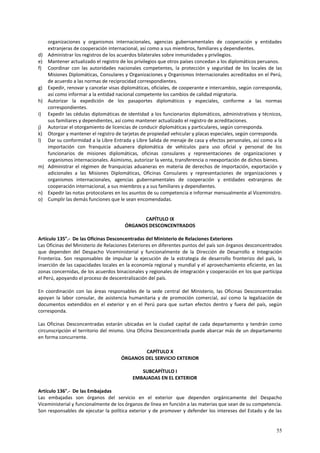 organizaciones y organismos internacionales, agencias gubernamentales de cooperación y entidades 
extranjeras de cooperación internacional, así como a sus miembros, familiares y dependientes. 
d) Administrar los registros de los acuerdos bilaterales sobre inmunidades y privilegios. 
e) Mantener actualizado el registro de los privilegios que otros países concedan a los diplomáticos peruanos. 
f) Coordinar con las autoridades nacionales competentes, la protección y seguridad de los locales de las 
Misiones Diplomáticas, Consulares y Organizaciones y Organismos Internacionales acreditados en el Perú, 
de acuerdo a las normas de reciprocidad correspondientes. 
g) Expedir, renovar y cancelar visas diplomáticas, oficiales, de cooperante e intercambio, según corresponda, 
55 
así como informar a la entidad nacional competente los cambios de calidad migratoria. 
h) Autorizar la expedición de los pasaportes diplomáticos y especiales, conforme a las normas 
correspondientes. 
i) Expedir las cédulas diplomáticas de identidad a los funcionarios diplomáticos, administrativos y técnicos, 
sus familiares y dependientes, así como mantener actualizado el registro de acreditaciones. 
j) Autorizar el otorgamiento de licencias de conducir diplomáticas y particulares, según corresponda. 
k) Otorgar y mantener el registro de tarjetas de propiedad vehicular y placas especiales, según corresponda. 
l) Dar su conformidad a la Libre Entrada y Libre Salida de menaje de casa y efectos personales, así como a la 
importación con franquicia aduanera diplomática de vehículos para uso oficial y personal de los 
funcionarios de misiones diplomáticas, oficinas consulares y representaciones de organizaciones y 
organismos internacionales. Asimismo, autorizar la venta, transferencia o reexportación de dichos bienes. 
m) Administrar el régimen de franquicias aduaneras en materia de derechos de importación, exportación y 
adicionales a las Misiones Diplomáticas, Oficinas Consulares y representaciones de organizaciones y 
organismos internacionales, agencias gubernamentales de cooperación y entidades extranjeras de 
cooperación internacional, a sus miembros y a sus familiares y dependientes. 
n) Expedir las notas protocolares en los asuntos de su competencia e informar mensualmente al Viceministro. 
o) Cumplir las demás funciones que le sean encomendadas. 
CAPÍTULO IX 
ÓRGANOS DESCONCENTRADOS 
Artículo 135°.- De las Oficinas Desconcentradas del Ministerio de Relaciones Exteriores 
Las Oficinas del Ministerio de Relaciones Exteriores en diferentes puntos del país son órganos desconcentrados 
que dependen del Despacho Viceministerial y funcionalmente de la Dirección de Desarrollo e Integración 
Fronteriza. Son responsables de impulsar la ejecución de la estrategia de desarrollo fronterizo del país, la 
inserción de las capacidades locales en la economía regional y mundial y el aprovechamiento eficiente, en las 
zonas concernidas, de los acuerdos binacionales y regionales de integración y cooperación en los que participa 
el Perú, apoyando el proceso de descentralización del país. 
En coordinación con las áreas responsables de la sede central del Ministerio, las Oficinas Desconcentradas 
apoyan la labor consular, de asistencia humanitaria y de promoción comercial, así como la legalización de 
documentos extendidos en el exterior y en el Perú para que surtan efectos dentro y fuera del país, según 
corresponda. 
Las Oficinas Desconcentradas estarán ubicadas en la ciudad capital de cada departamento y tendrán como 
circunscripción el territorio del mismo. Una Oficina Desconcentrada puede abarcar más de un departamento 
en forma concurrente. 
CAPÍTULO X 
ÓRGANOS DEL SERVICIO EXTERIOR 
SUBCAPÍTULO I 
EMBAJADAS EN EL EXTERIOR 
Artículo 136°.- De las Embajadas 
Las embajadas son órganos del servicio en el exterior que dependen orgánicamente del Despacho 
Viceministerial y funcionalmente de los órganos de línea en función a las materias que sean de su competencia. 
Son responsables de ejecutar la política exterior y de promover y defender los intereses del Estado y de las 
 