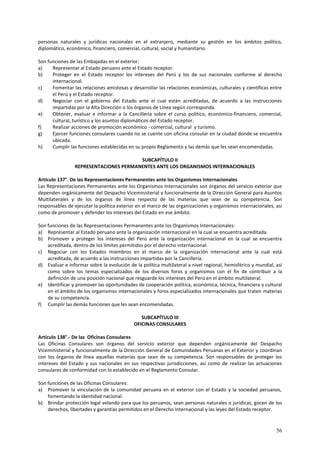 personas naturales y jurídicas nacionales en el extranjero, mediante su gestión en los ámbitos político, 
diplomático, económico, financiero, comercial, cultural, social y humanitario. 
Son funciones de las Embajadas en el exterior: 
a) Representar al Estado peruano ante el Estado receptor. 
b) Proteger en el Estado receptor los intereses del Perú y los de sus nacionales conforme al derecho 
56 
internacional. 
c) Fomentar las relaciones amistosas y desarrollar las relaciones económicas, culturales y científicas entre 
el Perú y el Estado receptor. 
d) Negociar con el gobierno del Estado ante el cual están acreditadas, de acuerdo a las instrucciones 
impartidas por la Alta Dirección o los órganos de Línea según corresponda. 
e) Obtener, evaluar e informar a la Cancillería sobre el curso político, económico-financiero, comercial, 
cultural, turístico y los asuntos diplomáticos del Estado receptor. 
f) Realizar acciones de promoción económico - comercial, cultural y turismo. 
g) Ejercer funciones consulares cuando no se cuente con oficina consular en la ciudad donde se encuentra 
ubicada. 
h) Cumplir las funciones establecidas en su propio Reglamento y las demás que les sean encomendadas. 
SUBCAPÍTULO II 
REPRESENTACIONES PERMANENTES ANTE LOS ORGANISMOS INTERNACIONALES 
Artículo 137°. De las Representaciones Permanentes ante los Organismos Internacionales 
Las Representaciones Permanentes ante los Organismos Internacionales son órganos del servicio exterior que 
dependen orgánicamente del Despacho Viceministerial y funcionalmente de la Dirección General para Asuntos 
Multilaterales y de los órganos de línea respecto de las materias que sean de su competencia. Son 
responsables de ejecutar la política exterior en el marco de las organizaciones y organismos internacionales, así 
como de promover y defender los intereses del Estado en ese ámbito. 
Son funciones de las Representaciones Permanentes ante los Organismos Internacionales: 
a) Representar al Estado peruano ante la organización internacional en la cual se encuentra acreditada. 
b) Promover y proteger los intereses del Perú ante la organización internacional en la cual se encuentra 
acreditada, dentro de los límites permitidos por el derecho internacional. 
c) Negociar con los Estados miembros en el marco de la organización internacional ante la cual está 
acreditada, de acuerdo a las instrucciones impartidas por la Cancillería. 
d) Evaluar e informar sobre la evolución de la política multilateral a nivel regional, hemisférico y mundial, así 
como sobre los temas especializados de los diversos foros y organismos con el fin de contribuir a la 
definición de una posición nacional que resguarde los intereses del Perú en el ámbito multilateral. 
e) Identificar y promover las oportunidades de cooperación política, económica, técnica, financiera y cultural 
en el ámbito de los organismos internacionales y foros especializados internacionales que traten materias 
de su competencia. 
f) Cumplir las demás funciones que les sean encomendadas. 
SUBCAPÍTULO III 
OFICINAS CONSULARES 
Artículo 138°.- De las Oficinas Consulares 
Las Oficinas Consulares son órganos del servicio exterior que dependen orgánicamente del Despacho 
Viceministerial y funcionalmente de la Dirección General de Comunidades Peruanas en el Exterior y coordinan 
con los órganos de línea aquellas materias que sean de su competencia. Son responsables de proteger los 
intereses del Estado y sus nacionales en sus respectivas jurisdicciones, así como de realizar las actuaciones 
consulares de conformidad con lo establecido en el Reglamento Consular. 
Son funciones de las Oficinas Consulares: 
a) Promover la vinculación de la comunidad peruana en el exterior con el Estado y la sociedad peruanos, 
fomentando la identidad nacional. 
b) Brindar protección legal velando para que los peruanos, sean personas naturales o jurídicas, gocen de los 
derechos, libertades y garantías permitidos en el Derecho Internacional y las leyes del Estado receptor. 
 