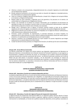 c) Informar y orientar a los connacionales, independientemente de su situación migratoria, de conformidad 
57 
con las disposiciones vigentes. 
d) Brindar asistencia humanitaria a los peruanos que están en situación de indigencia o necesidad extrema, 
de conformidad con las disposiciones vigentes. 
e) Llevar en el exterior el Registro Nacional de Identificación y Estado Civil, el Registro de Inscripción Militar 
en el exterior y el Registro de Nacionales. 
f) Realizar todos los actos notariales y registrales que la ley garantiza a los peruanos en el exterior, de 
conformidad con lo dispuesto por el Reglamento Consular. 
g) Prestar a los nacionales en el exterior los servicios relacionados con la expedición de documentos de 
identidad, de viaje y los vinculados al servicio militar; así como certificaciones administrativas y todo acto 
administrativo propio de la relación entre el Estado y los nacionales. 
h) Otorgar visas a extranjeros para el ingreso al territorio nacional cuando se trate de las calidades 
migratorias de turista, de negocios, de estudiante y de transeúnte, de acuerdo al Reglamento Consular. 
i) Diligenciar los exhortos que les libren los Jueces de la República con el objeto de efectuar notificaciones y 
recibir declaraciones o absolución de posiciones. 
j) Promover, cuando corresponda, las exportaciones, la inversión extranjera, el turismo receptivo, las 
expresiones de la cultura peruana, así como realizar la defensa del patrimonio cultural de nuestro país en 
el exterior, en coordinación con la Embajada peruana en el país receptor. 
k) Informar y coordinar con la Embajada peruana en el país receptor los asuntos migratorios que tengan 
implicancias en la relación bilateral con dicho Estado. 
l) Cumplir las demás funciones previstas en el Reglamento Consular y las demás que les sean encomendadas. 
SUBCAPÍTULO IV 
OFICINAS COMERCIALES 
Artículo 139°.- De las Oficinas Comerciales 
Las Oficinas Comerciales son órganos del servicio exterior que dependen orgánicamente del Ministerio de 
Relaciones Exteriores y funcionalmente de la Dirección General de Promoción Económica, la cual organiza su 
funcionamiento y establece las directivas de acción, en concordancia con la política nacional de promoción 
comercial, fomento de la inversión y promoción del turismo. Las Oficinas Comerciales coordinan con el Jefe de 
Misión del país sede donde se encuentren ubicadas, a fin de desarrollar una estrategia en materia de 
promoción de las exportaciones y del turismo y de fomento de la inversión y, cuando corresponda, coordinarán 
con los sectores competentes. La naturaleza y funciones de las Oficinas Comerciales del Perú en el Exterior 
están determinadas por su propio Reglamento. 
CAPÍTULO XI 
CENTRO DE FORMACIÓN PROFESIONAL E INVESTIGACIÓN 
ACADEMIA DIPLOMÁTICA DEL PERÚ 
Artículo 140°.- Naturaleza y función de la Academia Diplomática del Perú 
La Academia Diplomática del Perú es el centro de formación profesional del Ministerio de Relaciones Exteriores 
y única vía de acceso al Servicio Diplomático de la República. Es responsable de la formación integral de los 
aspirantes al Servicio Diplomático, así como de la continua capacitación y perfeccionamiento de los miembros 
del Servicio Diplomático. La Academia Diplomática del Perú depende del Viceministro de Relaciones Exteriores 
de quien recibe las directivas generales para el cumplimiento de sus objetivos. Se rige de acuerdo a su propio 
reglamento. 
CAPÍTULO XII 
ORGANISMO PÚBLICO EJECUTOR 
AGENCIA PERUANA DE COOPERACIÓN INTERNACIONAL 
Artículo 141°.- Naturaleza y Función de la Agencia Peruana de Cooperación Internacional 
La Agencia Peruana de Cooperación Internacional (APCI) es un organismo público ejecutor adscrito al Sector 
Relaciones Exteriores. Es responsable de conducir, programar, organizar, priorizar y supervisar la cooperación 
internacional no reembolsable, en función de la política nacional de desarrollo y de las políticas nacionales en 
 