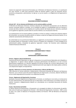 materia de cooperación internacional formuladas por el Ministerio de Relaciones Exteriores, en coordinación 
con otros sectores. La APCI tiene personería jurídica de derecho público y goza de autonomía técnica, 
económica, presupuestal y administrativa. Se rige por su Ley de creación, y su Reglamento de Organización y 
Funciones. 
58 
TÍTULO III 
RELACIONES INTERINSTITUCIONALES 
Artículo 142°.- De las relaciones del Ministerio con los sectores público y privado 
El Ministerio de Relaciones Exteriores mantiene relaciones de coordinación permanentes con los diferentes 
sectores nacionales públicos y privados, con la finalidad de asegurar la compatibilidad entre los intereses y 
acciones de dichos sectores con los objetivos de la política exterior del Estado peruano. Asimismo, coordinará 
con los gobiernos regionales y locales todos los asuntos relativos a sus vinculaciones externas. 
Las coordinaciones con los sectores públicos y privados en el Perú se realizan a través de los distintos órganos 
de la Cancillería. Las acciones de política exterior se realizan a través de los Órganos del Servicio Exterior, en su 
calidad de representantes del Estado peruano. 
De conformidad con la Ley del Servicio Diplomático y su reglamento, los funcionarios diplomáticos en situación 
de actividad podrán ser destacados a prestar servicios al Congreso de la República y a otras entidades de la 
administración pública, incluyendo los gobiernos regionales y locales. Sus funciones serán establecidas 
mediante Resolución Ministerial. 
TÍTULO IV 
DISPOSICIONES COMPLEMENTARIAS Y FINALES 
CAPÍTULO I 
DISPOSICIONES COMPLEMENTARIAS 
Primera.- Régimen Laboral del Ministerio 
El personal del Servicio Diplomático se rige por lo dispuesto en la Ley del Servicio Diplomático de la República y 
su Reglamento. El régimen laboral aplicable al personal administrativo del Ministerio es el de la Carrera 
Administrativa establecido en el Decreto Legislativo Nº 276-Ley de Bases de la Carrera Administrativa y de 
Remuneraciones del Sector Público, hasta la implementación del nuevo régimen del empleo público conforme 
a las disposiciones legales correspondientes. 
Segunda.- Referencia en normas anteriores a las Direcciones u Oficinas del Ministerio 
Toda referencia en normas anteriores a Subsecretarías y Direcciones Generales del Ministerio de Relaciones 
Exteriores, que no formen parte del presente Reglamento de Organización y Funciones, deberán identificarse 
con las nuevas dependencias de acuerdo a sus respectivas funciones. 
Tercera.- Reglamento de Organización y Funciones 
Aprobado el presente Reglamento de Organización y Funciones, se constituye en una norma, en consecuencia 
los actos administrativos y de administración que se desarrollen a nivel Institucional, en el ámbito nacional y el 
exterior, necesaria y obligatoriamente deberán ser concordantes con el precitado Documento de Gestión 
Institucional. 
Cuarta.- Documentos de Gestión 
La Oficina General de Planeamiento y Presupuesto es la encargada de elaborar los documentos de gestión, 
tales como el Cuadro para Asignación de Personal – CAP, Manual de Organización y Funciones – MOF, y otros 
en base a los cuales se elaborará el Presupuesto Analítico de Personal –PAP del Ministerio de Relaciones 
Exteriores. 
 