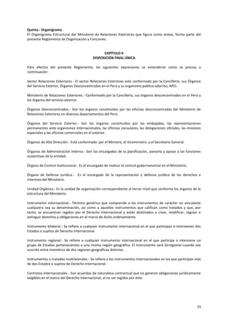 Quinta.- Organigrama 
El Organigrama Estructural del Ministerio de Relaciones Exteriores que figura como anexo, forma parte del 
presente Reglamento de Organización y Funciones. 
59 
CAPÍTULO II 
DISPOSICIÓN FINAL ÚNICA 
Para efectos del presente Reglamento, las siguientes expresiones se entenderán como se precisa a 
continuación: 
Sector Relaciones Exteriores.- El sector Relaciones Exteriores está conformado por la Cancillería, sus Órganos 
del Servicio Exterior, Órganos Desconcentrados en el Perú y su organismo público adscrito, APCI. 
Ministerio de Relaciones Exteriores.- Conformado por la Cancillería, sus órganos desconcentrados en el Perú y 
los órganos del servicio exterior. 
Órganos Desconcentrados.- Son los órganos constituidos por las oficinas desconcentradas del Ministerio de 
Relaciones Exteriores en diversos departamentos del Perú. 
Órganos del Servicio Exterior.- Son los órganos constituidos por las embajadas, las representaciones 
permanentes ante organismos internacionales, las oficinas consulares, las delegaciones oficiales, las misiones 
especiales y las oficinas comerciales en el exterior. 
Órganos de Alta Dirección.- Está conformada por el Ministro, el Viceministro y el Secretario General. 
Órganos de Administración Interna.- Son los encargados de la planificación, asesoría y apoyo a las funciones 
sustantivas de la entidad. 
Órgano de Control Institucional.- Es el encargado de realizar el control gubernamental en el Ministerio. 
Órgano de Defensa Jurídica.- Es el encargado de la representación y defensa jurídica de los derechos e 
intereses del Ministerio. 
Unidad Orgánica.- Es la unidad de organización correspondiente al tercer nivel que conforma los órganos de la 
estructura del Ministerio. 
Instrumento internacional.- Término genérico que comprende a los instrumentos de carácter no vinculante 
cualquiera sea su denominación, así como a aquellos instrumentos que califican como tratados y que, por 
tanto, se encuentran regidos por el Derecho Internacional y están destinados a crear, modificar, regular o 
extinguir derechos y obligaciones en el marco de dicho ordenamiento. 
Instrumento bilateral.- Se refiere a cualquier instrumento internacional en el que participan o intervienen dos 
Estados o sujetos de Derecho Internacional. 
Instrumento regional.- Se refiere a cualquier instrumento internacional en el que participa o interviene un 
grupo de Estados pertenecientes a una misma región geográfica. El instrumento será birregional cuando sea 
suscrito entre miembros de dos regiones geográficas distintas. 
Instrumentos o tratados multilaterales.- Se refiere a los instrumentos internacionales en los que participan más 
de dos Estados o sujetos de Derecho Internacional. 
Contratos internacionales.- Son acuerdos de naturaleza contractual que no generan obligaciones jurídicamente 
exigibles en el marco del Derecho Internacional, al no ser regidos por éste. 
 