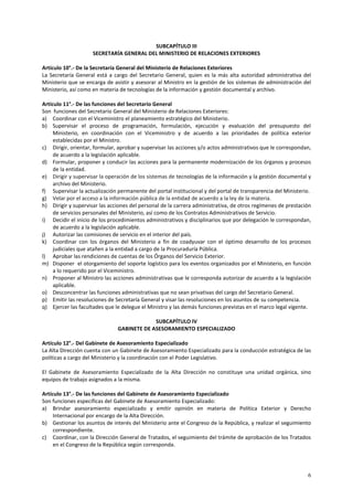 6 
SUBCAPÍTULO III 
SECRETARÍA GENERAL DEL MINISTERIO DE RELACIONES EXTERIORES 
Artículo 10°.- De la Secretaría General del Ministerio de Relaciones Exteriores 
La Secretaría General está a cargo del Secretario General, quien es la más alta autoridad administrativa del 
Ministerio que se encarga de asistir y asesorar al Ministro en la gestión de los sistemas de administración del 
Ministerio, así como en materia de tecnologías de la información y gestión documental y archivo. 
Artículo 11°.- De las funciones del Secretario General 
Son funciones del Secretario General del Ministerio de Relaciones Exteriores: 
a) Coordinar con el Viceministro el planeamiento estratégico del Ministerio. 
b) Supervisar el proceso de programación, formulación, ejecución y evaluación del presupuesto del 
Ministerio, en coordinación con el Viceministro y de acuerdo a las prioridades de política exterior 
establecidas por el Ministro. 
c) Dirigir, orientar, formular, aprobar y supervisar las acciones y/o actos administrativos que le correspondan, 
de acuerdo a la legislación aplicable. 
d) Formular, proponer y conducir las acciones para la permanente modernización de los órganos y procesos 
de la entidad. 
e) Dirigir y supervisar la operación de los sistemas de tecnologías de la información y la gestión documental y 
archivo del Ministerio. 
f) Supervisar la actualización permanente del portal institucional y del portal de transparencia del Ministerio. 
g) Velar por el acceso a la información pública de la entidad de acuerdo a la ley de la materia. 
h) Dirigir y supervisar las acciones del personal de la carrera administrativa, de otros regímenes de prestación 
de servicios personales del Ministerio, así como de los Contratos Administrativos de Servicio. 
i) Decidir el inicio de los procedimientos administrativos y disciplinarios que por delegación le correspondan, 
de acuerdo a la legislación aplicable. 
j) Autorizar las comisiones de servicio en el interior del país. 
k) Coordinar con los órganos del Ministerio a fin de coadyuvar con el óptimo desarrollo de los procesos 
judiciales que atañen a la entidad a cargo de la Procuraduría Pública. 
l) Aprobar las rendiciones de cuentas de los Órganos del Servicio Exterior. 
m) Disponer el otorgamiento del soporte logístico para los eventos organizados por el Ministerio, en función 
a lo requerido por el Viceministro. 
n) Proponer al Ministro las acciones administrativas que le corresponda autorizar de acuerdo a la legislación 
aplicable. 
o) Desconcentrar las funciones administrativas que no sean privativas del cargo del Secretario General. 
p) Emitir las resoluciones de Secretaría General y visar las resoluciones en los asuntos de su competencia. 
q) Ejercer las facultades que le delegue el Ministro y las demás funciones previstas en el marco legal vigente. 
SUBCAPÍTULO IV 
GABINETE DE ASESORAMIENTO ESPECIALIZADO 
Artículo 12°.- Del Gabinete de Asesoramiento Especializado 
La Alta Dirección cuenta con un Gabinete de Asesoramiento Especializado para la conducción estratégica de las 
políticas a cargo del Ministerio y la coordinación con el Poder Legislativo. 
El Gabinete de Asesoramiento Especializado de la Alta Dirección no constituye una unidad orgánica, sino 
equipos de trabajo asignados a la misma. 
Artículo 13°.- De las funciones del Gabinete de Asesoramiento Especializado 
Son funciones específicas del Gabinete de Asesoramiento Especializado: 
a) Brindar asesoramiento especializado y emitir opinión en materia de Política Exterior y Derecho 
Internacional por encargo de la Alta Dirección. 
b) Gestionar los asuntos de interés del Ministerio ante el Congreso de la República, y realizar el seguimiento 
correspondiente. 
c) Coordinar, con la Dirección General de Tratados, el seguimiento del trámite de aprobación de los Tratados 
en el Congreso de la República según corresponda. 
 