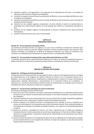 d) Coordinar, registrar y dar seguimiento a las respuestas de las dependencias del sector a los pedidos de 
7 
información que formule el Congreso de la República. 
e) Coordinar los aspectos necesarios para la presentación del Ministro u otras autoridades del Ministerio ante 
el Congreso de la República. 
f) Coordinar la presentación del Ministro ante el Consejo de Ministros y del Viceministro ante la Comisión de 
Coordinación Viceministerial. 
g) Coordinar con las unidades orgánicas competentes, las visitas oficiales al exterior de parlamentarios y 
autoridades de la administración pública, así como aquellas que realicen sus contrapartes extranjeras al 
Perú. 
h) Coordinar con las unidades orgánicas correspondientes la creación e instalación de las Ligas de Amistad 
Parlamentaria. 
i) Cumplir las demás funciones que le sean encomendadas. 
CAPÍTULO III 
COMISIONES CONSULTIVAS 
Artículo 14°- De las Comisiones Consultivas Ad Hoc 
Las Comisiones Consultivas Ad Hoc son órganos a los que recurre el Ministro de Relaciones Exteriores para 
efectuar consultas cuando sea necesario adoptar decisiones en temas de política exterior que involucren altos 
intereses nacionales. Es presidida por el Ministro de Relaciones Exteriores. Los cargos son honorarios y de 
confianza y no inhabilitan para el desempeño de ninguna función o actividad pública o privada. 
Artículo 15°.- De la Comisión Consultiva Ad Hoc sobre Delimitación Marítima con Chile 
La Comisión Consultiva Ad Hoc sobre Delimitación Marítima con Chile es la instancia encargada de asesorar al 
Gobierno del Perú en el tema de la controversia jurídica relativa a la delimitación marítima con dicho país. 
CAPÍTULO IV 
ÓRGANO DE CONTROL INSTITUCIONAL 
Artículo 16°.- Del Órgano de Control Institucional 
El Órgano de Control Institucional (OCI) es responsable de llevar a cabo el control gubernamental en la entidad, 
de conformidad con la Ley Orgánica del Sistema Nacional de Control y de la Contraloría General de la 
República, sus normas reglamentarias, modificatorias y complementarias. Se ubica en el mayor nivel jerárquico 
organizacional. Depende administrativa y funcionalmente de la Contraloría General de la República, sin 
perjuicio de lo cual informa directamente al Ministro sobre los requerimientos y resultados de las acciones y 
actividades del control, inherentes al ámbito de su competencia. 
Artículo 17°.- De las funciones del Órgano de Control Institucional 
Son funciones del Órgano de Control Institucional: 
a) Ejercer el control interno posterior a los actos y operaciones del Ministerio en cumplimiento del Plan Anual 
de Control, así como ejercer el control externo de acuerdo a la normativa emitida por la Contraloría General 
de la República. 
b) Promover la gestión correcta y transparente de los recursos y bienes de la entidad, cautelando la legalidad y 
eficiencia de sus actos y operaciones, mediante la ejecución de labores de control. 
c) Efectuar auditorias a los estados financieros y presupuestarios de la entidad, así como a la gestión de la 
misma, de conformidad con los lineamientos que emita la Contraloría General. Estas auditorias podrán ser 
contratadas por la entidad con Sociedades de Auditoría Externas, con sujeción a la normatividad aplicable a 
la materia. 
d) Ejecutar las acciones y actividades de control a los actos y operaciones de la entidad que disponga la 
Contraloría General. Cuando estas labores de control sean requeridas por el Titular de la entidad y tengan el 
carácter de no programadas, su ejecución se efectuará de conformidad con los lineamientos que emita la 
Contraloría General. 
e) Ejercer el control preventivo en la entidad dentro del marco de lo establecido en las disposiciones emitidas 
por la Contraloría General, con el propósito de contribuir a la mejora de la gestión, sin que ello comprometa 
el ejercicio del control posterior. 
 