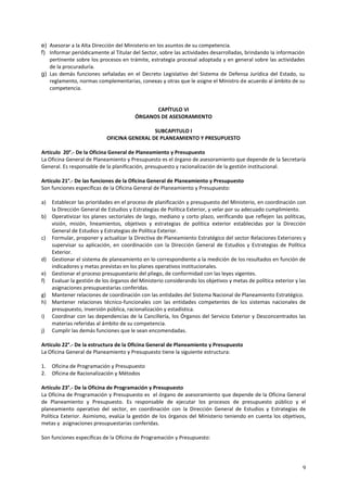 e) Asesorar a la Alta Dirección del Ministerio en los asuntos de su competencia. 
f) Informar periódicamente al Titular del Sector, sobre las actividades desarrolladas, brindando la información 
pertinente sobre los procesos en trámite, estrategia procesal adoptada y en general sobre las actividades 
de la procuraduría. 
g) Las demás funciones señaladas en el Decreto Legislativo del Sistema de Defensa Jurídica del Estado, su 
reglamento, normas complementarias, conexas y otras que le asigne el Ministro de acuerdo al ámbito de su 
competencia. 
9 
CAPÍTULO VI 
ÓRGANOS DE ASESORAMIENTO 
SUBCAPITULO I 
OFICINA GENERAL DE PLANEAMIENTO Y PRESUPUESTO 
Artículo 20°.- De la Oficina General de Planeamiento y Presupuesto 
La Oficina General de Planeamiento y Presupuesto es el órgano de asesoramiento que depende de la Secretaría 
General. Es responsable de la planificación, presupuesto y racionalización de la gestión institucional. 
Artículo 21°.- De las funciones de la Oficina General de Planeamiento y Presupuesto 
Son funciones específicas de la Oficina General de Planeamiento y Presupuesto: 
a) Establecer las prioridades en el proceso de planificación y presupuesto del Ministerio, en coordinación con 
la Dirección General de Estudios y Estrategias de Política Exterior, y velar por su adecuado cumplimiento. 
b) Operativizar los planes sectoriales de largo, mediano y corto plazo, verificando que reflejen las políticas, 
visión, misión, lineamientos, objetivos y estrategias de política exterior establecidas por la Dirección 
General de Estudios y Estrategias de Política Exterior. 
c) Formular, proponer y actualizar la Directiva de Planeamiento Estratégico del sector Relaciones Exteriores y 
supervisar su aplicación, en coordinación con la Dirección General de Estudios y Estrategias de Política 
Exterior. 
d) Gestionar el sistema de planeamiento en lo correspondiente a la medición de los resultados en función de 
indicadores y metas previstas en los planes operativos institucionales. 
e) Gestionar el proceso presupuestario del pliego, de conformidad con las leyes vigentes. 
f) Evaluar la gestión de los órganos del Ministerio considerando los objetivos y metas de política exterior y las 
asignaciones presupuestarias conferidas. 
g) Mantener relaciones de coordinación con las entidades del Sistema Nacional de Planeamiento Estratégico. 
h) Mantener relaciones técnico-funcionales con las entidades competentes de los sistemas nacionales de 
presupuesto, inversión pública, racionalización y estadística. 
i) Coordinar con las dependencias de la Cancillería, los Órganos del Servicio Exterior y Desconcentrados las 
materias referidas al ámbito de su competencia. 
j) Cumplir las demás funciones que le sean encomendadas. 
Artículo 22°.- De la estructura de la Oficina General de Planeamiento y Presupuesto 
La Oficina General de Planeamiento y Presupuesto tiene la siguiente estructura: 
1. Oficina de Programación y Presupuesto 
2. Oficina de Racionalización y Métodos 
Artículo 23°.- De la Oficina de Programación y Presupuesto 
La Oficina de Programación y Presupuesto es el órgano de asesoramiento que depende de la Oficina General 
de Planeamiento y Presupuesto. Es responsable de ejecutar los procesos de presupuesto público y el 
planeamiento operativo del sector, en coordinación con la Dirección General de Estudios y Estrategias de 
Política Exterior. Asimismo, evalúa la gestión de los órganos del Ministerio teniendo en cuenta los objetivos, 
metas y asignaciones presupuestarias conferidas. 
Son funciones específicas de la Oficina de Programación y Presupuesto: 
 