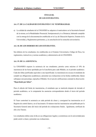 Reglamento de Régimen Académico “UNIANDES” 2009
- 10 -
TÍTULO III.
DE LOS ESTUDIANTES.
Art. 17. DE LA CALIDAD DE ESTUDIANTES Y SU TEMPORALIDAD.
a) La calidad de estudiante de la UNIANDES se adquiere al matricularse en la Secretaría General
de la misma, en la Modalidades Presencial, Semipresencial y/o a Distancia, habiendo cumplido
con la entrega de la documentación establecida en la Ley de Educación Superior, Estatuto de la
Universidad, y Reglamentos pertinentes; y, la cancelación de los aranceles universitarios.
Art. 18. DE LOS DEBERES DE LOS ESTUDIANTES.
Son deberes de los estudiantes, los establecidos en el Estatuto Universitario, Código de Ética, los
reglamentos, instructivos y normas académica y administrativa de la UNIANDES.
Art. 19. DE LA ASISTENCIA.
La UNIANDES requiere la asistencia de sus estudiantes, permite como máximo el 10% de
inasistencia de las horas aprobadas por la Cancillería para cada Módulo, en el periodo académico.
Cada dos faltas justificadas equivalen a una injustificada. La inasistencia no excusa al estudiante de
cumplir sus obligaciones académicas y presentar sus evaluaciones en las fechas establecidas. Quien
sobrepase este porcentaje, reprueba el Módulo. En el acta de calificaciones constará la observación:
“Reprobado por faltas”.
Para el cálculo del límite de inasistencias, el estudiante que se matricule después de iniciado el
periodo académico, se le computarán las ausencias correspondientes desde el inicio del período
académico.
El Tutor controlará la asistencia en cada período de clases y consignará las inasistencias en el
Registro de control diario y en el leccionario. El número total de inasistencias será publicado por la
Secretaría General antes del inicio del período de evaluaciones finales. Igualmente, notificará de
ello a los Tutores.
Los estudiantes deben estar al día en sus obligaciones legales y económicas con la universidad para
poder asistir a clases y presentar sus evaluaciones.
 