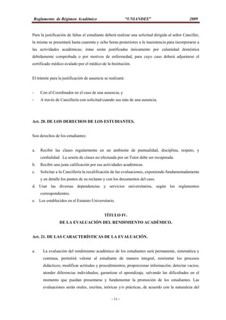 Reglamento de Régimen Académico “UNIANDES” 2009
- 11 -
Para la justificación de faltas el estudiante deberá realizar una solicitud dirigida al señor Canciller,
la misma se presentará hasta cuarenta y ocho horas posteriores a la inasistencia para incorporarse a
las actividades académicas; éstas serán justificadas únicamente por calamidad doméstica
debidamente comprobada o por motivos de enfermedad, para cuyo caso deberá adjuntarse el
certificado médico avalado por el médico de la Institución.
El trámite para la justificación de ausencia se realizará:
- Con el Coordinador en el caso de una ausencia; y
- A través de Cancillería con solicitud cuando sea más de una ausencia.
Art. 20. DE LOS DERECHOS DE LOS ESTUDIANTES.
Son derechos de los estudiantes:
a. Recibir las clases regularmente en un ambiente de puntualidad, disciplina, respeto, y
cordialidad. La sesión de clases no efectuada por un Tutor debe ser recuperada.
b. Recibir una justa calificación por sus actividades académicas.
c. Solicitar a la Cancillería la recalificación de las evaluaciones, exponiendo fundamentadamente
y en detalle los puntos de su reclamo y con los documentos del caso.
d. Usar las diversas dependencias y servicios universitarios, según los reglamentos
correspondientes.
e. Los establecidos en el Estatuto Universitario.
TÍTULO IV.
DE LA EVALUACIÓN DEL RENDIMIENTO ACADÉMICO.
Art. 21. DE LAS CARACTERÍSTICAS DE LA EVALUACIÓN.
a. La evaluación del rendimiento académico de los estudiantes será permanente, sistemática y
continua, permitirá valorar al estudiante de manera integral, reorientar los procesos
didácticos; modificar actitudes y procedimientos; proporcionar información; detectar vacíos;
atender diferencias individuales; garantizar el aprendizaje, salvando las dificultades en el
momento que puedan presentarse y fundamentar la promoción de los estudiantes. Las
evaluaciones serán orales, escritas, teóricas y/o prácticas, de acuerdo con la naturaleza del
 