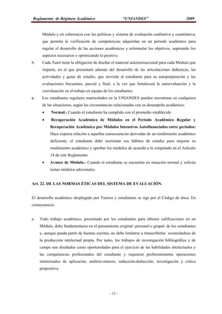 Reglamento de Régimen Académico “UNIANDES” 2009
- 12 -
Módulo y en coherencia con las políticas y sistema de evaluación cualitativa y cuantitativa,
que permita la verificación de competencias adquiridas en un período académico para
regular el desarrollo de las acciones académicas y reformular los objetivos, superando los
aspectos necesarios y optimizando lo positivo.
b. Cada Tutor tiene la obligación de diseñar el material autoinstruccional para cada Módulo que
imparta, en el que presentará además del desarrollo de las articulaciones didácticas, las
actividades y guías de estudio, que servirán al estudiante para su autopreparación y las
evaluaciones frecuentes, parcial y final, a la vez que fortalecerá la autoevaluación y la
coevaluación en el trabajo en equipo de los estudiantes.
c. Los estudiantes regulares matriculados en la UNIANDES pueden encontrase en cualquiera
de las situaciones, según las circunstancias relacionadas con su desempeño académico:
 Normal.- Cuando el estudiante ha cumplido con el promedio establecido
 Recuperación Académica de Módulos en el Periodo Académico Regular y
Recuperación Académica por Módulos Intensivos Autofinanciados entre periodos:
Hace expresa relación a aquellas consecuencias derivadas de un rendimiento académico
deficiente, el estudiante debe reorientar sus hábitos de estudio para mejorar su
rendimiento académico y aprobar los módulos de acuerdo a lo estipulado en el Artículo
14 de este Reglamento.
 Avance de Módulo.- Cuando el estudiante se encuentra en situación normal y solicita
tomar módulos adicionales.
Art. 22. DE LAS NORMAS ÉTICAS DEL SISTEMA DE EVALUACIÓN.
El desarrollo académico desplegado por Tutores y estudiantes se rige por el Código de ética. En
consecuencia:
a. Todo trabajo académico, presentado por los estudiantes para obtener calificaciones en un
Módulo, debe fundamentarse en el pensamiento original -personal o grupal- de los estudiantes
y, aunque pueda partir de fuentes escritas, no debe limitarse a transcribirlas exonerándose de
la producción intelectual propia. Por tanto, los trabajos de investigación bibliográfica y de
campo son diseñados como oportunidades para el ejercicio de las habilidades intelectuales y
las competencias profesionales del estudiante y requieren preferentemente operaciones
intelectuales de aplicación, análisis-síntesis, inducción-deducción, investigación y crítica
propositiva.
 
