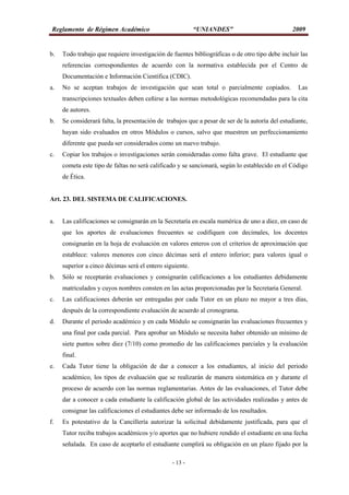 Reglamento de Régimen Académico “UNIANDES” 2009
- 13 -
b. Todo trabajo que requiere investigación de fuentes bibliográficas o de otro tipo debe incluir las
referencias correspondientes de acuerdo con la normativa establecida por el Centro de
Documentación e Información Científica (CDIC).
a. No se aceptan trabajos de investigación que sean total o parcialmente copiados. Las
transcripciones textuales deben ceñirse a las normas metodológicas recomendadas para la cita
de autores.
b. Se considerará falta, la presentación de trabajos que a pesar de ser de la autoría del estudiante,
hayan sido evaluados en otros Módulos o cursos, salvo que muestren un perfeccionamiento
diferente que pueda ser considerados como un nuevo trabajo.
c. Copiar los trabajos o investigaciones serán consideradas como falta grave. El estudiante que
cometa este tipo de faltas no será calificado y se sancionará, según lo establecido en el Código
de Ética.
Art. 23. DEL SISTEMA DE CALIFICACIONES.
a. Las calificaciones se consignarán en la Secretaría en escala numérica de uno a diez, en caso de
que los aportes de evaluaciones frecuentes se codifiquen con decimales, los docentes
consignarán en la hoja de evaluación en valores enteros con el criterios de aproximación que
establece: valores menores con cinco décimas será el entero inferior; para valores igual o
superior a cinco décimas será el entero siguiente.
b. Sólo se receptarán evaluaciones y consignarán calificaciones a los estudiantes debidamente
matriculados y cuyos nombres consten en las actas proporcionadas por la Secretaria General.
c. Las calificaciones deberán ser entregadas por cada Tutor en un plazo no mayor a tres días,
después de la correspondiente evaluación de acuerdo al cronograma.
d. Durante el periodo académico y en cada Módulo se consignarán las evaluaciones frecuentes y
una final por cada parcial. Para aprobar un Módulo se necesita haber obtenido un mínimo de
siete puntos sobre diez (7/10) como promedio de las calificaciones parciales y la evaluación
final.
e. Cada Tutor tiene la obligación de dar a conocer a los estudiantes, al inicio del periodo
académico, los tipos de evaluación que se realizarán de manera sistemática en y durante el
proceso de acuerdo con las normas reglamentarias. Antes de las evaluaciones, el Tutor debe
dar a conocer a cada estudiante la calificación global de las actividades realizadas y antes de
consignar las calificaciones el estudiantes debe ser informado de los resultados.
f. Es potestativo de la Cancillería autorizar la solicitud debidamente justificada, para que el
Tutor reciba trabajos académicos y/o aportes que no hubiere rendido el estudiante en una fecha
señalada. En caso de aceptarlo el estudiante cumplirá su obligación en un plazo fijado por la
 