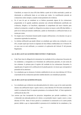 Reglamento de Régimen Académico “UNIANDES” 2009
- 14 -
Cancillería, no mayor de cinco (05) días hábiles a partir de la fecha autorizada y puede ser
disminuida su calificación hasta en un treinta por ciento. La recalificación procede en
evaluaciones orales siempre y cuando existan parámetros de evidencia.
a. En el caso de que un estudiante no se hubiere presentado alguna de las evaluaciones
programadas en la agenda académica presentar una solicitud debidamente justificada con
evidencias, dirigida a la Cancillería, adjuntando el comprobante del nuevo derecho para
realizar la evaluación y cumplir su obligación en un plazo no mayor a ocho (08) días hábiles a
partir de la fecha previamente establecida y podrá ser disminuida su calificación hasta en un
treinta por ciento.
b. En ningún caso la Secretaría General podrá receptar calificaciones a los docentes sin que se
encuentren registradas las anteriores.
c. La mínima calificación que puede obtener un estudiante que realiza una evaluación, es uno
(01), excepto aquel que incurra en alguna(s) de la(s) falta(s) establecida(s) en el Artículo 50,
en cuyo caso no será calificado y se someterá a la aplicación del Artículo 51 del presente
Reglamento.
Art. 24. DE LAS EVALUACIONES FRECUENTES Y PARCIALES.
a. Cada Tutor tiene la obligación de sistematizar los resultados de las evaluaciones frecuentes de
los estudiantes y consignarlas en el formulario de calificaciones parciales, el cual consta de
tres columnas: la primera para el registro del resultado de las evaluaciones frecuentes; la
segunda para el registro de la calificación de la prueba parcial y la tercera que corresponde al
promedio de las anteriores.
b. Los estudiantes que no alcancen el mínimo establecido de seis con cinco décimas (6.5/10) en
el promedio de las evaluaciones parciales tendrán derecho a un remedial por parciales.
Art. 25. DE LAS EVALUACIONES FINALES.
a. Los estudiantes que evidencien una adecuada práctica de valores y que en los cuatro parciales
alcance una calificación mayor o igual a nueve y cinco décimas (9.5/10) serán exonerados de
rendir la evaluación final. Es requisito presentarse a la evaluación final; el Tutor registrará la
calificación de diez (10).
Las carreras que han incorporado los proyectos integradores por periodo académico y han
evidenciado una adecuada práctica de valores y un promedio mayor o igual a nueve y cinco
décimas (9.5/10) hasta el tercer parcial se considerará la exoneración en la cuarta prueba
parcial, debido a que es imprescindible la presencia de la totalidad de los estudiantes y los
 