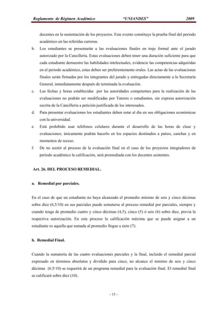 Reglamento de Régimen Académico “UNIANDES” 2009
- 15 -
docentes en la sustentación de los proyectos. Este evento constituye la prueba final del periodo
académico en las referidas carreras.
b. Los estudiantes se presentarán a las evaluaciones finales en traje formal ante el jurado
autorizado por la Cancillería. Estas evaluaciones deben tener una duración suficiente para que
cada estudiante demuestre las habilidades intelectuales, evidencie las competencias adquiridas
en el periodo académico, estas deben ser preferentemente orales. Las actas de las evaluaciones
finales serán firmadas por los integrantes del jurado y entregadas directamente a la Secretaría
General, inmediatamente después de terminada la evaluación.
c. Las fechas y horas establecidas por las autoridades competentes para la realización de las
evaluaciones no podrán ser modificadas por Tutores o estudiantes, sin expresa autorización
escrita de la Cancillería a petición justificada de los interesados.
d. Para presentar evaluaciones los estudiantes deben estar al día en sus obligaciones económicas
con la universidad.
e. Está prohibido usar teléfonos celulares durante el desarrollo de las horas de clase y
evaluaciones; únicamente podrán hacerlo en los espacios destinados a patios, canchas y en
momentos de receso.
f. De no asistir al proceso de la evaluación final en el caso de los proyectos integradores de
periodo académico la calificación, será promediada con los docentes asistentes.
Art. 26. DEL PROCESO REMEDIAL.
a. Remedial por parciales.
En el caso de que un estudiante no haya alcanzado el promedio mínimo de seis y cinco décimas
sobre diez (6,5/10) en sus parciales puede someterse al proceso remedial por parciales, siempre y
cuando tenga de promedio cuatro y cinco décimas (4,5), cinco (5) ó seis (6) sobre diez, previa la
respectiva autorización. En este proceso la calificación máxima que se puede asignar a un
estudiante es aquella que sumada al promedio llegue a siete (7).
b. Remedial Final.
Cuando la sumatoria de las cuatro evaluaciones parciales y la final, incluido el remedial parcial
expresado en términos absolutos y dividido para cinco, no alcance el mínimo de seis y cinco
décimas (6.5/10) se requerirá de un programa remedial para la evaluación final. El remedial final
se calificará sobre diez (10).
 