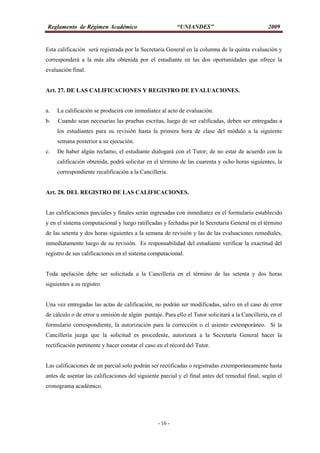 Reglamento de Régimen Académico “UNIANDES” 2009
- 16 -
Esta calificación será registrada por la Secretaria General en la columna de la quinta evaluación y
corresponderá a la más alta obtenida por el estudiante en las dos oportunidades que ofrece la
evaluación final.
Art. 27. DE LAS CALIFICACIONES Y REGISTRO DE EVALUACIONES.
a. La calificación se producirá con inmediatez al acto de evaluación.
b. Cuando sean necesarias las pruebas escritas, luego de ser calificadas, deben ser entregadas a
los estudiantes para su revisión hasta la primera hora de clase del módulo a la siguiente
semana posterior a su ejecución.
c. De haber algún reclamo, el estudiante dialogará con el Tutor; de no estar de acuerdo con la
calificación obtenida, podrá solicitar en el término de las cuarenta y ocho horas siguientes, la
correspondiente recalificación a la Cancillería.
Art. 28. DEL REGISTRO DE LAS CALIFICACIONES.
Las calificaciones parciales y finales serán ingresadas con inmediatez en el formulario establecido
y en el sistema computacional y luego ratificadas y fechadas por la Secretaría General en el término
de las setenta y dos horas siguientes a la semana de revisión y las de las evaluaciones remediales,
inmediatamente luego de su revisión. Es responsabilidad del estudiante verificar la exactitud del
registro de sus calificaciones en el sistema computacional.
Toda apelación debe ser solicitada a la Cancillería en el término de las setenta y dos horas
siguientes a su registro.
Una vez entregadas las actas de calificación, no podrán ser modificadas, salvo en el caso de error
de cálculo o de error u omisión de algún puntaje. Para ello el Tutor solicitará a la Cancillería, en el
formulario correspondiente, la autorización para la corrección o el asiento extemporáneo. Si la
Cancillería juzga que la solicitud es procedente, autorizará a la Secretaría General hacer la
rectificación pertinente y hacer constar el caso en el récord del Tutor.
Las calificaciones de un parcial solo podrán ser rectificadas o registradas extemporáneamente hasta
antes de asentar las calificaciones del siguiente parcial y el final antes del remedial final, según el
cronograma académico.
 