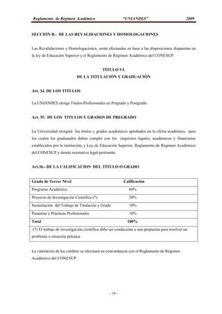 Reglamento de Régimen Académico “UNIANDES” 2009
- 19 -
SECCIÓN B.- DE LAS REVALIDACIONES Y HOMOLOGACIONES
Las Revalidaciones y Homologaciones, serán efectuadas en base a las disposiciones dispuestas en
la ley de Educación Superior y el Reglamento de Régimen Académico del CONESUP.
TÍTULO VI.
DE LA TITULACIÓN Y GRADUACIÓN
Art. 34. DE LOS TITULOS
La UNIANDES otorga Títulos Profesionales en Pregrado y Postgrado.
Art. 35. DE LOS TITULOS Y GRADOS DE PREGRADO
La Universidad otorgará los títulos y grados académicos aprobados en la oferta académica, para
los cuales los graduandos deben cumplir con los requisitos legales, académicos y financieros
establecidos por la institución, y Ley de Educación Superior, Reglamento de Régimen Académico
del CONESUP y demás normativa legal pertinente.
Art.36.- DE LA CALIFICACION DEL TÍTULO O GRADO
Grado de Tercer Nivel Calificación
Programa Académico 60%
Proyecto de Investigación Científica (*) 20%
Sustentación del Trabajo de Titulación y Grado 10%
Pasantías y Prácticas Profesionales 10%
Total 100%
(*) El trabajo de investigación científica debe ser conducente a una propuesta para resolver un
problema o situación práctica
La valoración de los créditos se efectuará en concordancia con el Reglamento de Régimen
Académico del CONESUP
 