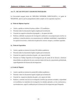 Reglamento de Régimen Académico “UNIANDES” 2009
- 20 -
Art. 37.- DE LOS TITULOS Y GRADO DE POSTGRADO
La Universidad otorgará títulos de: DIPLOMA SUPERIOR, ESPECIALISTA y el grado de
MAGISTER; para lo cual los postgraduantes deben cumplir con los siguientes requisitos:
a). Título de Diploma Superior
 Asistir y aprobar un mínimo de quince créditos (15) académicos.
 Presentar todos los documentos legales exigidos por la institución.
 Cancelar los respectivos derechos de postgrado y de especie de título.
 Realizar y defender un proyecto de investigación conducente a una propuesta para resolver un
problema o situación práctica, con características de viabilidad, rentabilidad y originalidad en
los aspectos de acciones, condiciones de aplicación, recursos, tiempos y resultados esperados.
b). Título de Especialista
 Asistir y aprobar un mínimo de treinta (30) créditos académicos.
 Presentar todos los documentos legales exigidos por la institución
 Cancelar los respectivos derechos de grado y de especie de título.
 Presentar un Trabajo Específico de Investigación que dé cuenta de las técnicas y destrezas
desarrolladas con aplicación de casos concretos dentro del área de conocimiento profundizada
según Reglamento de Gerencia de Investigaciones
c). Grado de Magíster
 Asistir y aprobar un mínimo de sesenta (60) créditos académicos.
 Presentar todos los documentos legales exigidos por la Institución.
 Cancelar los respectivos derechos de grado y de especie de título.
 Realizar y sustentar una tesis de investigación científica que presente novedad y originalidad
en el problema, los materiales de investigación, los métodos aplicados y en las conclusiones y
recomendaciones, según lo establecido por la Gerencia de Investigaciones para Postgrados
 