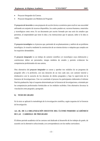 Reglamento de Régimen Académico “UNIANDES” 2009
- 22 -
 Proyecto Integrador de Carrera.
 Proyecto Integrador con Módulos de Posgrado
El proyecto de inversión es una propuesta de acción técnico económica para resolver una necesidad
utilizando un conjunto de recursos disponibles, los cuales pueden ser, recursos humanos, materiales
y tecnológicos entre otros. Es un documento por escrito formado por una serie de estudios que
permiten, al emprendedor que tiene la idea y las instrucciones que lo apoyan, saber si la idea es
viable.
El proyecto tecnológico es el proceso que, partiendo de un planteamiento y análisis de un problema
tecnológico, lo resuelve mediante la construcción de un sistema técnico o máquina que cumpla con
los requisitos demandados.
El proyecto integrador es un trabajo de carácter científico y/o tecnológico cuya elaboración y
conclusiones deben ser personales; integra módulos de estudio y permite evidenciar las
competencias profesionales de una carrera.
Otra alternativa del proyecto integrador es cursar y aprobar tres módulos de un programa de
posgrado afín a la profesión, con una duración de un mes cada uno, con carácter tutorial y
teleducativo con la asesoría de los docentes de dichos posgrados y bajo la supervisión de la
Gerencia de Investigaciones. Una vez concluido el proceso los participantes elaborarán el informe
final de graduación, bajo el esquema determinado por la Gerencia de Investigaciones, orientado por
las competencias profesionales fortalecidas en los módulos recibidos. Esta alternativa favorece la
vinculación entre pregrado y postgrado.
b) TESIS DE GRADO
En la tesis se aplicará la metodología de la investigación científica, según esquema de la Gerencia
de Investigación.
Art. 40.- DE LA ORGANIZACIÓN DOCENTE DEL ÚLTIMO PERIODO ACADÉMICO
DE LAS CARRERAS DE PREGRADO
El último periodo académico de las carreras será dedicado al desarrollo de los trabajos de grado, de
acuerdo con la alternativa seleccionada y en correspondencia con las mallas curriculares.
 