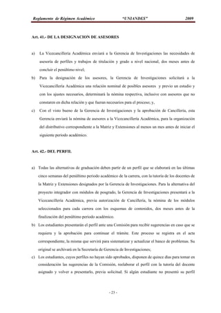 Reglamento de Régimen Académico “UNIANDES” 2009
- 23 -
Art. 41.- DE LA DESIGNACION DE ASESORES
a) La Vicecancillería Académica enviará a la Gerencia de Investigaciones las necesidades de
asesoría de perfiles y trabajos de titulación y grado a nivel nacional, dos meses antes de
concluir el penúltimo nivel;
b) Para la designación de los asesores, la Gerencia de Investigaciones solicitará a la
Vicecancillería Académica una relación nominal de posibles asesores y previo un estudio y
con los ajustes necesarios, determinará la nómina respectiva, inclusive con asesores que no
constaren en dicha relación y que fueran necesarios para el proceso; y,
c) Con el visto bueno de la Gerencia de Investigaciones y la aprobación de Cancillería, esta
Gerencia enviará la nómina de asesores a la Vicecancillería Académica, para la organización
del distributivo correspondiente a la Matriz y Extensiones al menos un mes antes de iniciar el
siguiente periodo académico.
Art. 42.- DEL PERFIL
a) Todas las alternativas de graduación deben partir de un perfil que se elaborará en las últimas
cinco semanas del penúltimo periodo académico de la carrera, con la tutoría de los docentes de
la Matriz y Extensiones designados por la Gerencia de Investigaciones. Para la alternativa del
proyecto integrador con módulos de posgrado, la Gerencia de Investigaciones presentará a la
Vicecancillería Académica, previa autorización de Cancillería, la nómina de los módulos
seleccionados para cada carrera con los esquemas de contenidos, dos meses antes de la
finalización del penúltimo periodo académico.
b) Los estudiantes presentarán el perfil ante una Comisión para recibir sugerencias en caso que se
requiera y la aprobación para continuar el trámite. Este proceso se registra en el acta
correspondiente, la misma que servirá para sistematizar y actualizar el banco de problemas. Su
original se archivará en la Secretaría de Gerencia de Investigaciones;
c) Los estudiantes, cuyos perfiles no hayan sido aprobados, disponen de quince días para tomar en
consideración las sugerencias de la Comisión, reelaborar el perfil con la tutoría del docente
asignado y volver a presentarlo, previa solicitud. Si algún estudiante no presentó su perfil
 