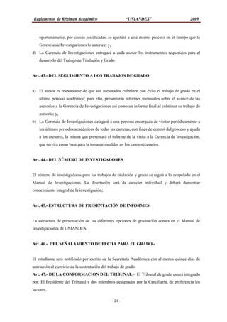 Reglamento de Régimen Académico “UNIANDES” 2009
- 24 -
oportunamente, por causas justificadas, se ajustará a este mismo proceso en el tiempo que la
Gerencia de Investigaciones lo autorice; y,
d) La Gerencia de Investigaciones entregará a cada asesor los instrumentos requeridos para el
desarrollo del Trabajo de Titulación y Grado.
Art. 43.- DEL SEGUIMIENTO A LOS TRABAJOS DE GRADO
a) El asesor es responsable de que sus asesorados culminen con éxito el trabajo de grado en el
último periodo académico; para ello, presentarán informes mensuales sobre el avance de las
asesorías a la Gerencia de Investigaciones así como un informe final al culminar su trabajo de
asesoría; y,
b) La Gerencia de Investigaciones delegará a una persona encargada de visitar periódicamente a
los últimos periodos académicos de todas las carreras, con fines de control del proceso y ayuda
a los asesores, la misma que presentará el informe de la visita a la Gerencia de Investigación,
que servirá como base para la toma de medidas en los casos necesarios.
Art. 44.- DEL NÚMERO DE INVESTIGADORES
El número de investigadores para los trabajos de titulación y grado se regirá a lo estipulado en el
Manual de Investigaciones. La disertación será de carácter individual y deberá demostrar
conocimiento integral de la investigación;
Art. 45.- ESTRUCTURA DE PRESENTACIÓN DE INFORMES
La estructura de presentación de las diferentes opciones de graduación consta en el Manual de
Investigaciones de UNIANDES.
Art. 46.- DEL SEÑALAMIENTO DE FECHA PARA EL GRADO.-
El estudiante será notificado por escrito de la Secretaría Académica con al menos quince días de
antelación al ejercicio de la sustentación del trabajo de grado.
Art. 47.- DE LA CONFORMACION DEL TRIBUNAL.- El Tribunal de grado estará integrado
por: El Presidente del Tribunal y dos miembros designados por la Cancillería, de preferencia los
lectores.
 